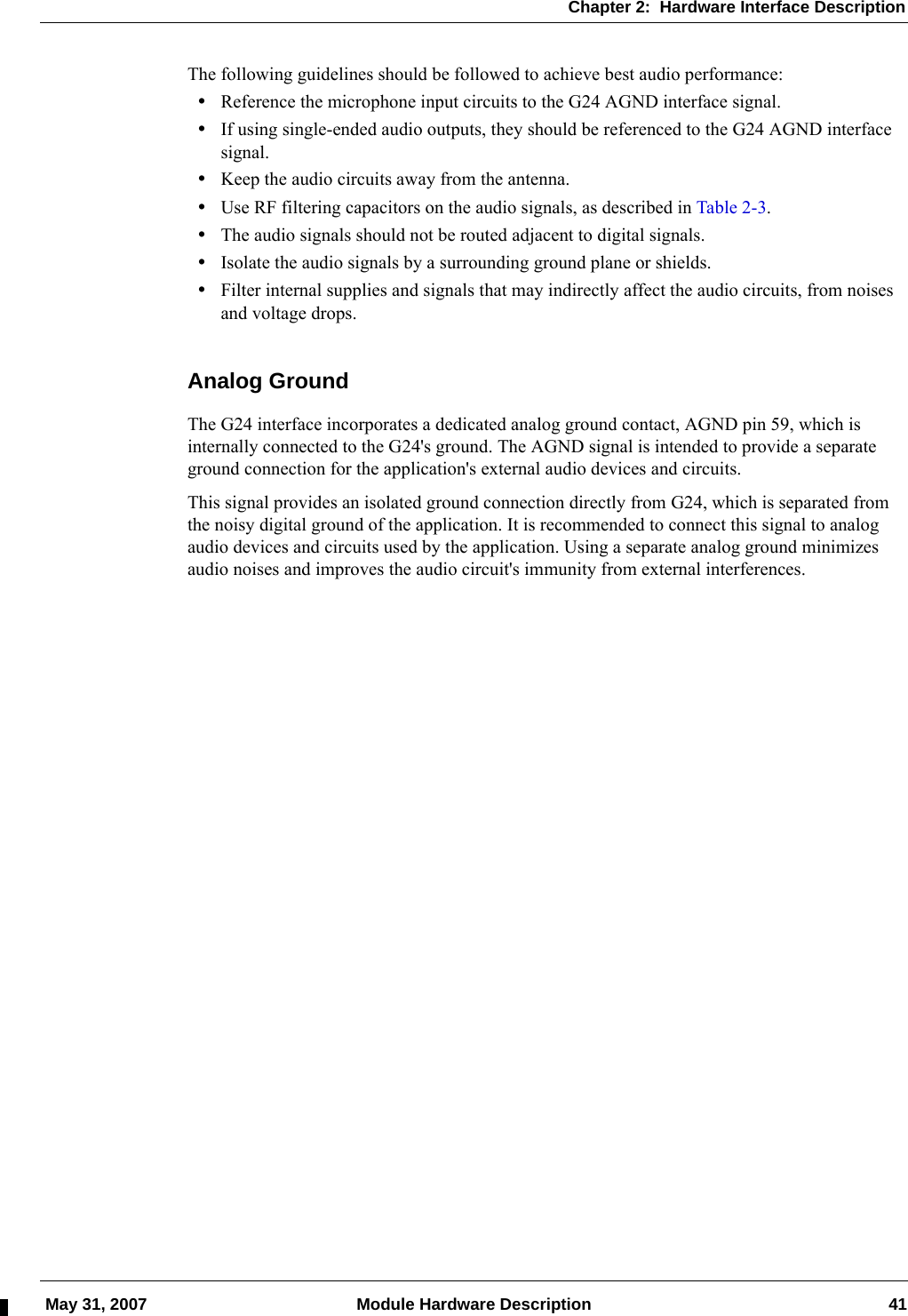 Chapter 2:  Hardware Interface Description May 31, 2007 Module Hardware Description 41The following guidelines should be followed to achieve best audio performance:•Reference the microphone input circuits to the G24 AGND interface signal.•If using single-ended audio outputs, they should be referenced to the G24 AGND interface signal.•Keep the audio circuits away from the antenna.•Use RF filtering capacitors on the audio signals, as described in Table 2-3.•The audio signals should not be routed adjacent to digital signals.•Isolate the audio signals by a surrounding ground plane or shields.•Filter internal supplies and signals that may indirectly affect the audio circuits, from noises and voltage drops.Analog GroundThe G24 interface incorporates a dedicated analog ground contact, AGND pin 59, which is internally connected to the G24&apos;s ground. The AGND signal is intended to provide a separate ground connection for the application&apos;s external audio devices and circuits.This signal provides an isolated ground connection directly from G24, which is separated from the noisy digital ground of the application. It is recommended to connect this signal to analog audio devices and circuits used by the application. Using a separate analog ground minimizes audio noises and improves the audio circuit&apos;s immunity from external interferences.