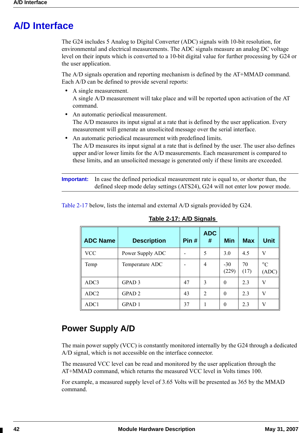 A/D Interface42  Module Hardware Description May 31, 2007A/D InterfaceThe G24 includes 5 Analog to Digital Converter (ADC) signals with 10-bit resolution, for environmental and electrical measurements. The ADC signals measure an analog DC voltage level on their inputs which is converted to a 10-bit digital value for further processing by G24 or the user application.The A/D signals operation and reporting mechanism is defined by the AT+MMAD command. Each A/D can be defined to provide several reports:•A single measurement.A single A/D measurement will take place and will be reported upon activation of the AT command.•An automatic periodical measurement.The A/D measures its input signal at a rate that is defined by the user application. Every measurement will generate an unsolicited message over the serial interface.•An automatic periodical measurement with predefined limits.The A/D measures its input signal at a rate that is defined by the user. The user also defines upper and/or lower limits for the A/D measurements. Each measurement is compared to these limits, and an unsolicited message is generated only if these limits are exceeded.Important: In case the defined periodical measurement rate is equal to, or shorter than, the defined sleep mode delay settings (ATS24), G24 will not enter low power mode.Table 2-17 below, lists the internal and external A/D signals provided by G24.Power Supply A/DThe main power supply (VCC) is constantly monitored internally by the G24 through a dedicated A/D signal, which is not accessible on the interface connector.The measured VCC level can be read and monitored by the user application through the AT+MMAD command, which returns the measured VCC level in Volts times 100.For example, a measured supply level of 3.65 Volts will be presented as 365 by the MMAD command.Table 2-17: A/D SignalsADC Name Description Pin # ADC #Min Max UnitVCC Power Supply ADC - 5 3.0 4.5 VTemp Temperature ADC - 4 -30(229)70(17)°C(ADC)ADC3 GPAD 3 47 3 0 2.3 VADC2 GPAD 2 43 2 0 2.3 VADC1 GPAD 1 37 1 0 2.3 V