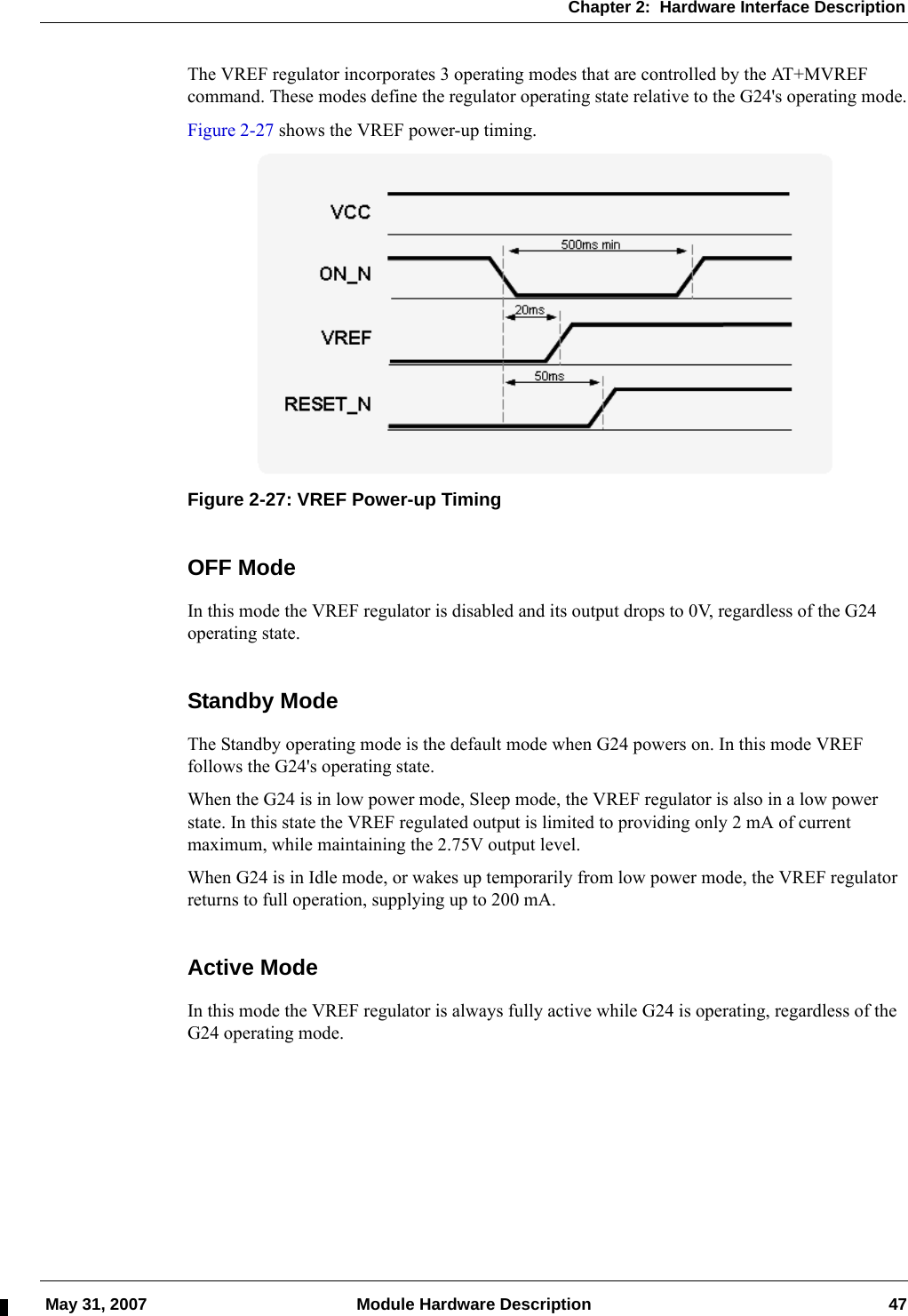 Chapter 2:  Hardware Interface Description May 31, 2007 Module Hardware Description 47The VREF regulator incorporates 3 operating modes that are controlled by the AT+MVREF command. These modes define the regulator operating state relative to the G24&apos;s operating mode.Figure 2-27 shows the VREF power-up timing.Figure 2-27: VREF Power-up TimingOFF ModeIn this mode the VREF regulator is disabled and its output drops to 0V, regardless of the G24 operating state.Standby ModeThe Standby operating mode is the default mode when G24 powers on. In this mode VREF follows the G24&apos;s operating state.When the G24 is in low power mode, Sleep mode, the VREF regulator is also in a low power state. In this state the VREF regulated output is limited to providing only 2 mA of current maximum, while maintaining the 2.75V output level.When G24 is in Idle mode, or wakes up temporarily from low power mode, the VREF regulator returns to full operation, supplying up to 200 mA.Active ModeIn this mode the VREF regulator is always fully active while G24 is operating, regardless of the G24 operating mode.