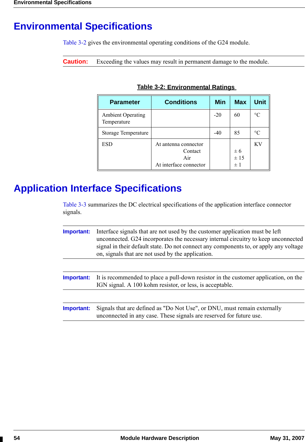 Environmental Specifications54  Module Hardware Description May 31, 2007Environmental SpecificationsTable 3-2 gives the environmental operating conditions of the G24 module. Caution: Exceeding the values may result in permanent damage to the module.Application Interface SpecificationsTable 3-3 summarizes the DC electrical specifications of the application interface connector signals.Important: Interface signals that are not used by the customer application must be left unconnected. G24 incorporates the necessary internal circuitry to keep unconnected signal in their default state. Do not connect any components to, or apply any voltage on, signals that are not used by the application.Important: It is recommended to place a pull-down resistor in the customer application, on the IGN signal. A 100 kohm resistor, or less, is acceptable.Important: Signals that are defined as &quot;Do Not Use&quot;, or DNU, must remain externally unconnected in any case. These signals are reserved for future use.Table 3-2: Environmental RatingsParameter Conditions Min Max UnitAmbient Operating Temperature-20 60 °CStorage Temperature -40 85 °CESD At antenna connector                    Contact                    AirAt interface connector± 6± 15± 1KV