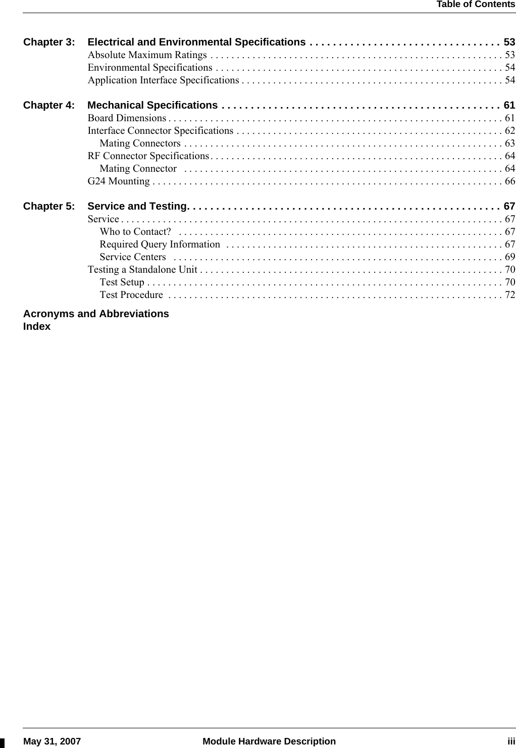  Table of ContentsMay 31, 2007 Module Hardware Description iiiChapter 3: Electrical and Environmental Specifications . . . . . . . . . . . . . . . . . . . . . . . . . . . . . . . . . 53Absolute Maximum Ratings . . . . . . . . . . . . . . . . . . . . . . . . . . . . . . . . . . . . . . . . . . . . . . . . . . . . . . . . 53Environmental Specifications . . . . . . . . . . . . . . . . . . . . . . . . . . . . . . . . . . . . . . . . . . . . . . . . . . . . . . . 54Application Interface Specifications . . . . . . . . . . . . . . . . . . . . . . . . . . . . . . . . . . . . . . . . . . . . . . . . . . 54Chapter 4: Mechanical Specifications . . . . . . . . . . . . . . . . . . . . . . . . . . . . . . . . . . . . . . . . . . . . . . . . 61Board Dimensions . . . . . . . . . . . . . . . . . . . . . . . . . . . . . . . . . . . . . . . . . . . . . . . . . . . . . . . . . . . . . . . . 61Interface Connector Specifications . . . . . . . . . . . . . . . . . . . . . . . . . . . . . . . . . . . . . . . . . . . . . . . . . . . 62Mating Connectors . . . . . . . . . . . . . . . . . . . . . . . . . . . . . . . . . . . . . . . . . . . . . . . . . . . . . . . . . . . . . 63RF Connector Specifications. . . . . . . . . . . . . . . . . . . . . . . . . . . . . . . . . . . . . . . . . . . . . . . . . . . . . . . . 64Mating Connector   . . . . . . . . . . . . . . . . . . . . . . . . . . . . . . . . . . . . . . . . . . . . . . . . . . . . . . . . . . . . . 64G24 Mounting . . . . . . . . . . . . . . . . . . . . . . . . . . . . . . . . . . . . . . . . . . . . . . . . . . . . . . . . . . . . . . . . . . . 66Chapter 5: Service and Testing. . . . . . . . . . . . . . . . . . . . . . . . . . . . . . . . . . . . . . . . . . . . . . . . . . . . . . 67Service . . . . . . . . . . . . . . . . . . . . . . . . . . . . . . . . . . . . . . . . . . . . . . . . . . . . . . . . . . . . . . . . . . . . . . . . . 67Who to Contact?   . . . . . . . . . . . . . . . . . . . . . . . . . . . . . . . . . . . . . . . . . . . . . . . . . . . . . . . . . . . . . . 67Required Query Information  . . . . . . . . . . . . . . . . . . . . . . . . . . . . . . . . . . . . . . . . . . . . . . . . . . . . . 67Service Centers   . . . . . . . . . . . . . . . . . . . . . . . . . . . . . . . . . . . . . . . . . . . . . . . . . . . . . . . . . . . . . . . 69Testing a Standalone Unit . . . . . . . . . . . . . . . . . . . . . . . . . . . . . . . . . . . . . . . . . . . . . . . . . . . . . . . . . . 70Test Setup . . . . . . . . . . . . . . . . . . . . . . . . . . . . . . . . . . . . . . . . . . . . . . . . . . . . . . . . . . . . . . . . . . . . 70Test Procedure  . . . . . . . . . . . . . . . . . . . . . . . . . . . . . . . . . . . . . . . . . . . . . . . . . . . . . . . . . . . . . . . . 72Acronyms and AbbreviationsIndex