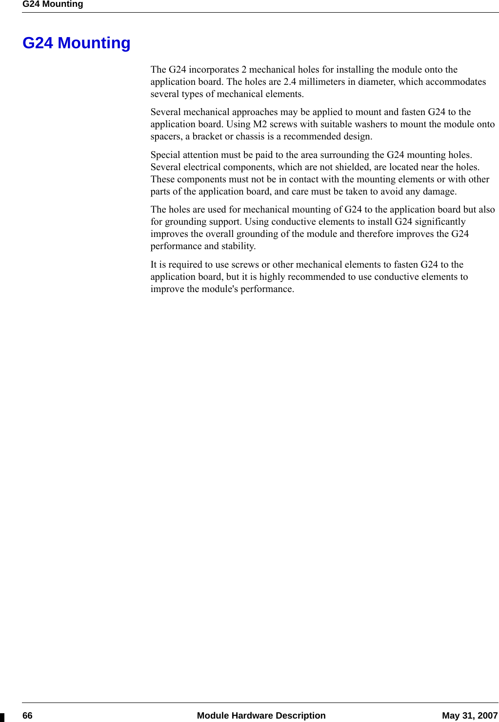 G24 Mounting66  Module Hardware Description May 31, 2007G24 MountingThe G24 incorporates 2 mechanical holes for installing the module onto the application board. The holes are 2.4 millimeters in diameter, which accommodates several types of mechanical elements.Several mechanical approaches may be applied to mount and fasten G24 to the application board. Using M2 screws with suitable washers to mount the module onto spacers, a bracket or chassis is a recommended design.Special attention must be paid to the area surrounding the G24 mounting holes. Several electrical components, which are not shielded, are located near the holes. These components must not be in contact with the mounting elements or with other parts of the application board, and care must be taken to avoid any damage.The holes are used for mechanical mounting of G24 to the application board but also for grounding support. Using conductive elements to install G24 significantly improves the overall grounding of the module and therefore improves the G24 performance and stability.It is required to use screws or other mechanical elements to fasten G24 to the application board, but it is highly recommended to use conductive elements to improve the module&apos;s performance.