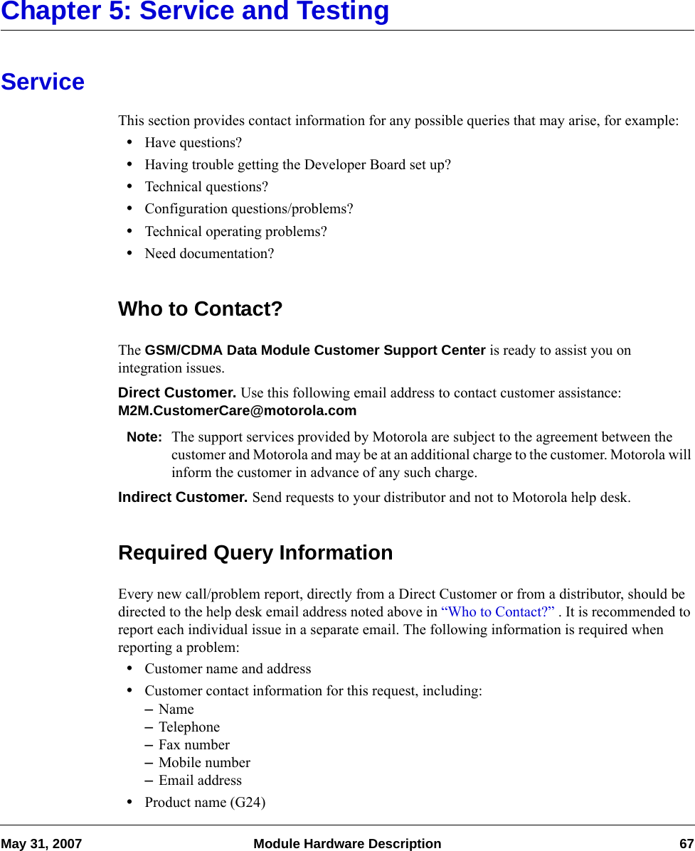 May 31, 2007 Module Hardware Description 67Chapter 5: Service and TestingServiceThis section provides contact information for any possible queries that may arise, for example:•Have questions?•Having trouble getting the Developer Board set up?•Technical questions?•Configuration questions/problems?•Technical operating problems?•Need documentation?Who to Contact?The GSM/CDMA Data Module Customer Support Center is ready to assist you on integration issues.Direct Customer. Use this following email address to contact customer assistance: M2M.CustomerCare@motorola.comNote: The support services provided by Motorola are subject to the agreement between the customer and Motorola and may be at an additional charge to the customer. Motorola will inform the customer in advance of any such charge.Indirect Customer. Send requests to your distributor and not to Motorola help desk.Required Query InformationEvery new call/problem report, directly from a Direct Customer or from a distributor, should be directed to the help desk email address noted above in “Who to Contact?” . It is recommended to report each individual issue in a separate email. The following information is required when reporting a problem:•Customer name and address•Customer contact information for this request, including:–Name–Telephone–Fax number–Mobile number–Email address•Product name (G24)