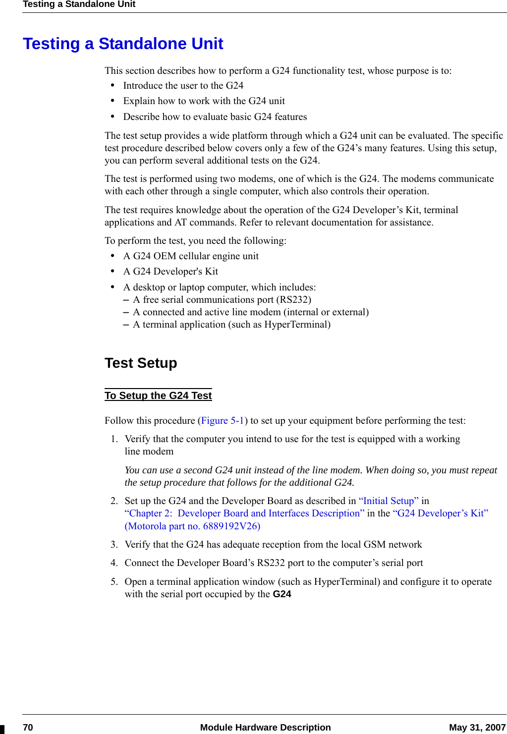 Testing a Standalone Unit70  Module Hardware Description May 31, 2007Testing a Standalone UnitThis section describes how to perform a G24 functionality test, whose purpose is to:•Introduce the user to the G24•Explain how to work with the G24 unit•Describe how to evaluate basic G24 featuresThe test setup provides a wide platform through which a G24 unit can be evaluated. The specific test procedure described below covers only a few of the G24’s many features. Using this setup, you can perform several additional tests on the G24.The test is performed using two modems, one of which is the G24. The modems communicate with each other through a single computer, which also controls their operation.The test requires knowledge about the operation of the G24 Developer’s Kit, terminal applications and AT commands. Refer to relevant documentation for assistance.To perform the test, you need the following:•A G24 OEM cellular engine unit•A G24 Developer&apos;s Kit•A desktop or laptop computer, which includes:–A free serial communications port (RS232)–A connected and active line modem (internal or external)–A terminal application (such as HyperTerminal)Test SetupTo Setup the G24 TestFollow this procedure (Figure 5-1) to set up your equipment before performing the test:1. Verify that the computer you intend to use for the test is equipped with a working line modemYou can use a second G24 unit instead of the line modem. When doing so, you must repeat the setup procedure that follows for the additional G24.2. Set up the G24 and the Developer Board as described in “Initial Setup” in “Chapter 2: Developer Board and Interfaces Description” in the “G24 Developer’s Kit” (Motorola part no. 6889192V26)3. Verify that the G24 has adequate reception from the local GSM network4. Connect the Developer Board’s RS232 port to the computer’s serial port5. Open a terminal application window (such as HyperTerminal) and configure it to operate with the serial port occupied by the G24