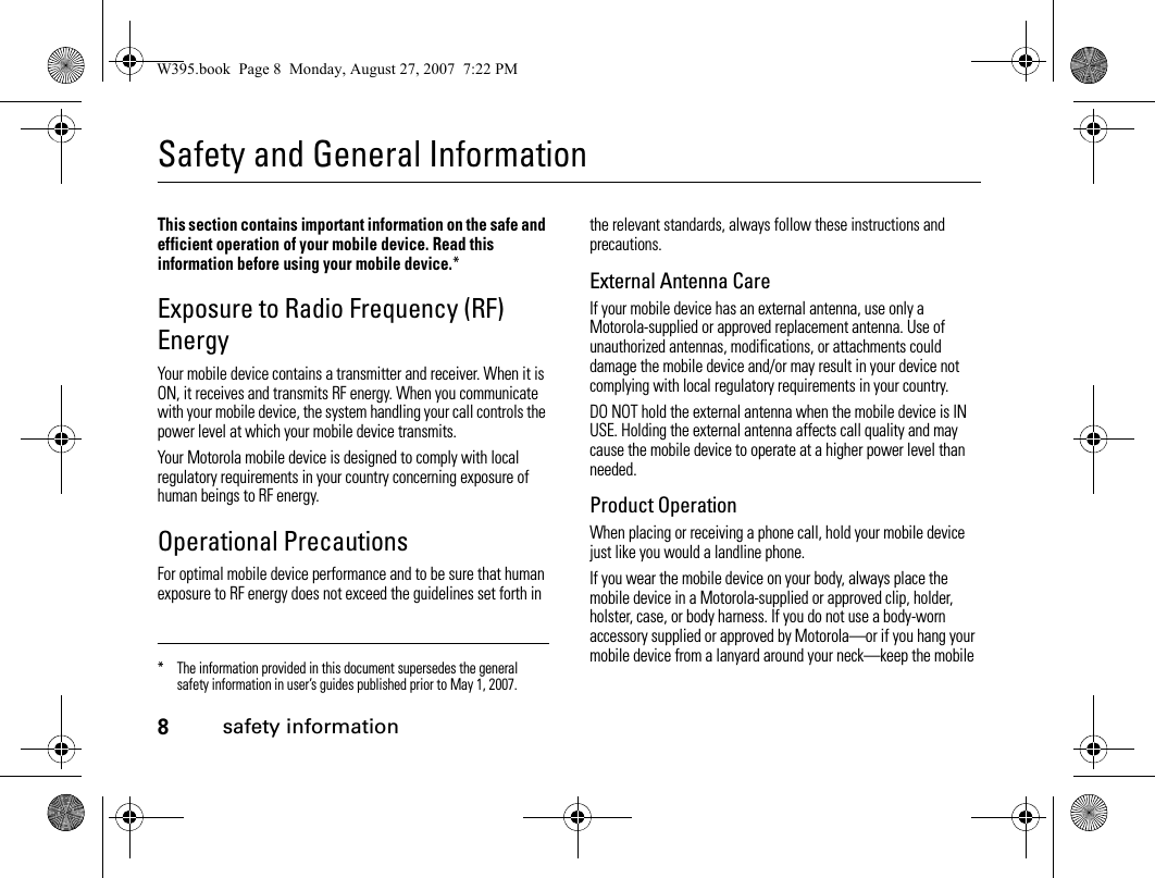 8safety informationSafety and General Informationsafety informationThis section contains important information on the safe and efficient operation of your mobile device. Read this information before using your mobile device.*Exposure to Radio Frequency (RF) EnergyYour mobile device contains a transmitter and receiver. When it is ON, it receives and transmits RF energy. When you communicate with your mobile device, the system handling your call controls the power level at which your mobile device transmits.Your Motorola mobile device is designed to comply with local regulatory requirements in your country concerning exposure of human beings to RF energy.Operational PrecautionsFor optimal mobile device performance and to be sure that human exposure to RF energy does not exceed the guidelines set forth in the relevant standards, always follow these instructions and precautions.External Antenna CareIf your mobile device has an external antenna, use only a Motorola-supplied or approved replacement antenna. Use of unauthorized antennas, modifications, or attachments could damage the mobile device and/or may result in your device not complying with local regulatory requirements in your country.DO NOT hold the external antenna when the mobile device is IN USE. Holding the external antenna affects call quality and may cause the mobile device to operate at a higher power level than needed.Product OperationWhen placing or receiving a phone call, hold your mobile device just like you would a landline phone.If you wear the mobile device on your body, always place the mobile device in a Motorola-supplied or approved clip, holder, holster, case, or body harness. If you do not use a body-worn accessory supplied or approved by Motorola—or if you hang your mobile device from a lanyard around your neck—keep the mobile * The information provided in this document supersedes the general safety information in user’s guides published prior to May 1, 2007.W395.book  Page 8  Monday, August 27, 2007  7:22 PM