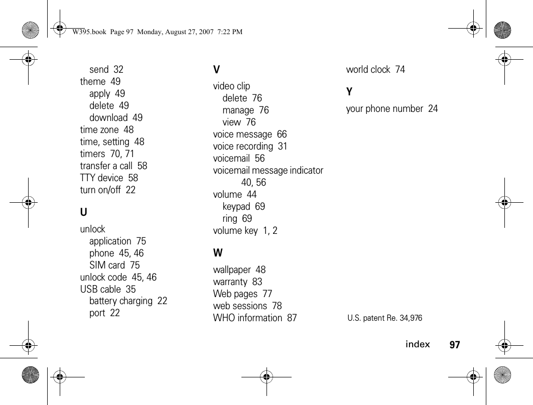 97indexsend  32theme  49apply  49delete  49download  49time zone  48time, setting  48timers  70, 71transfer a call  58TTY device  58turn on/off  22Uunlockapplication  75phone  45, 46SIM card  75unlock code  45, 46USB cable  35battery charging  22port  22Vvideo clipdelete  76manage  76view  76voice message  66voice recording  31voicemail  56voicemail message indicator  40, 56volume  44keypad  69ring  69volume key  1, 2Wwallpaper  48warranty  83Web pages  77web sessions  78WHO information  87world clock  74Yyour phone number  24U.S. patent Re. 34,976 W395.book  Page 97  Monday, August 27, 2007  7:22 PM