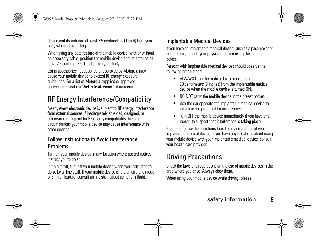 safety information9device and its antenna at least 2.5 centimeters (1 inch) from your body when transmitting.When using any data feature of the mobile device, with or without an accessory cable, position the mobile device and its antenna at least 2.5 centimeters (1 inch) from your body.Using accessories not supplied or approved by Motorola may cause your mobile device to exceed RF energy exposure guidelines. For a list of Motorola-supplied or approved accessories, visit our Web site at: www.motorola.com.RF Energy Interference/CompatibilityNearly every electronic device is subject to RF energy interference from external sources if inadequately shielded, designed, or otherwise configured for RF energy compatibility. In some circumstances your mobile device may cause interference with other devices.Follow Instructions to Avoid Interference ProblemsTurn off your mobile device in any location where posted notices instruct you to do so.In an aircraft, turn off your mobile device whenever instructed to do so by airline staff. If your mobile device offers an airplane mode or similar feature, consult airline staff about using it in flight.Implantable Medical DevicesIf you have an implantable medical device, such as a pacemaker or defibrillator, consult your physician before using this mobile device.Persons with implantable medical devices should observe the following precautions:•ALWAYS keep the mobile device more than 20 centimeters (8 inches) from the implantable medical device when the mobile device is turned ON.•DO NOT carry the mobile device in the breast pocket.•Use the ear opposite the implantable medical device to minimize the potential for interference.•Turn OFF the mobile device immediately if you have any reason to suspect that interference is taking place.Read and follow the directions from the manufacturer of your implantable medical device. If you have any questions about using your mobile device with your implantable medical device, consult your health care provider.Driving PrecautionsCheck the laws and regulations on the use of mobile devices in the area where you drive. Always obey them.When using your mobile device while driving, please:W395.book  Page 9  Monday, August 27, 2007  7:22 PM