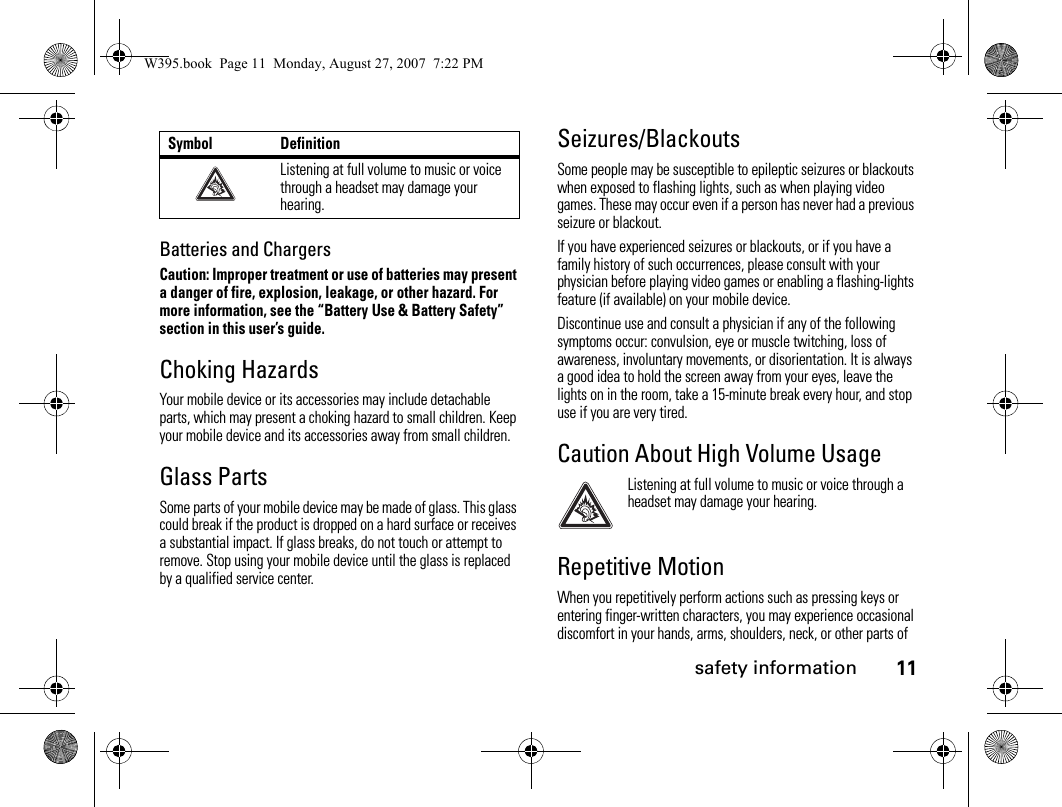 safety information11Batteries and ChargersCaution: Improper treatment or use of batteries may present a danger of fire, explosion, leakage, or other hazard. For more information, see the “Battery Use &amp; Battery Safety” section in this user’s guide.Choking HazardsYour mobile device or its accessories may include detachable parts, which may present a choking hazard to small children. Keep your mobile device and its accessories away from small children.Glass PartsSome parts of your mobile device may be made of glass. This glass could break if the product is dropped on a hard surface or receives a substantial impact. If glass breaks, do not touch or attempt to remove. Stop using your mobile device until the glass is replaced by a qualified service center.Seizures/BlackoutsSome people may be susceptible to epileptic seizures or blackouts when exposed to flashing lights, such as when playing video games. These may occur even if a person has never had a previous seizure or blackout.If you have experienced seizures or blackouts, or if you have a family history of such occurrences, please consult with your physician before playing video games or enabling a flashing-lights feature (if available) on your mobile device.Discontinue use and consult a physician if any of the following symptoms occur: convulsion, eye or muscle twitching, loss of awareness, involuntary movements, or disorientation. It is always a good idea to hold the screen away from your eyes, leave the lights on in the room, take a 15-minute break every hour, and stop use if you are very tired.Caution About High Volume UsageListening at full volume to music or voice through a headset may damage your hearing.Repetitive MotionWhen you repetitively perform actions such as pressing keys or entering finger-written characters, you may experience occasional discomfort in your hands, arms, shoulders, neck, or other parts of Listening at full volume to music or voice through a headset may damage your hearing.Symbol DefinitionW395.book  Page 11  Monday, August 27, 2007  7:22 PM