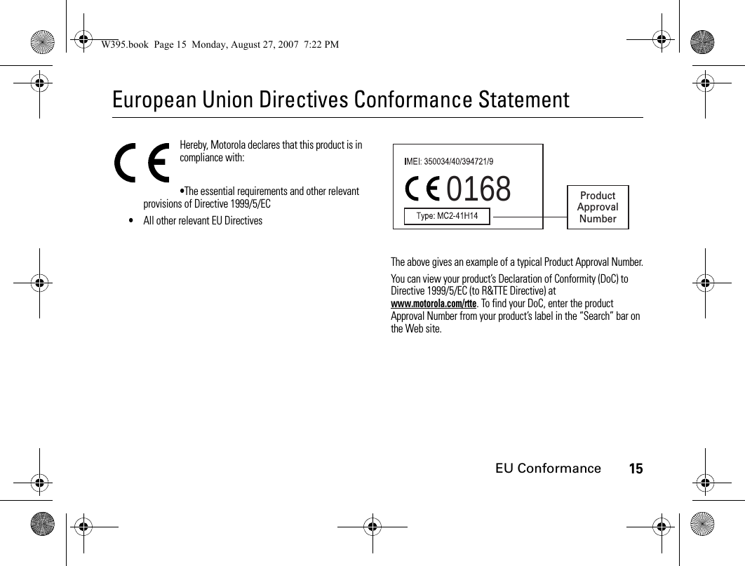 15EU ConformanceEuropean Union Directives Conformance StatementEU ConformanceHereby, Motorola declares that this product is in compliance with:•The essential requirements and other relevant provisions of Directive 1999/5/EC•All other relevant EU DirectivesThe above gives an example of a typical Product Approval Number.You can view your product’s Declaration of Conformity (DoC) to Directive 1999/5/EC (to R&amp;TTE Directive) at www.motorola.com/rtte. To find your DoC, enter the product Approval Number from your product’s label in the “Search” bar on the Web site.0168 ProductApprovalNumberW395.book  Page 15  Monday, August 27, 2007  7:22 PM