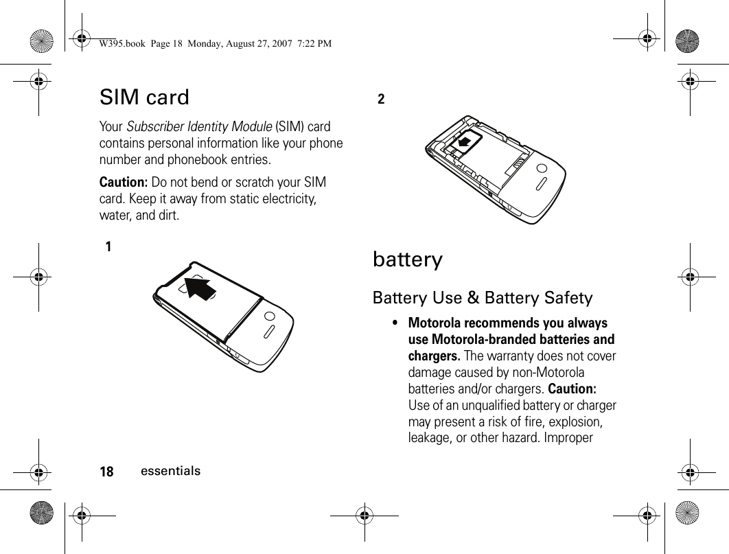 18essentialsSIM cardYo u r   Subscriber Identity Module (SIM) card contains personal information like your phone number and phonebook entries.Caution: Do not bend or scratch your SIM card. Keep it away from static electricity, water, and dirt.batteryBattery Use &amp; Battery Safety• Motorola recommends you always use Motorola-branded batteries and chargers. The warranty does not cover damage caused by non-Motorola batteries and/or chargers. Caution: Use of an unqualified battery or charger may present a risk of fire, explosion, leakage, or other hazard. Improper 12W395.book  Page 18  Monday, August 27, 2007  7:22 PM