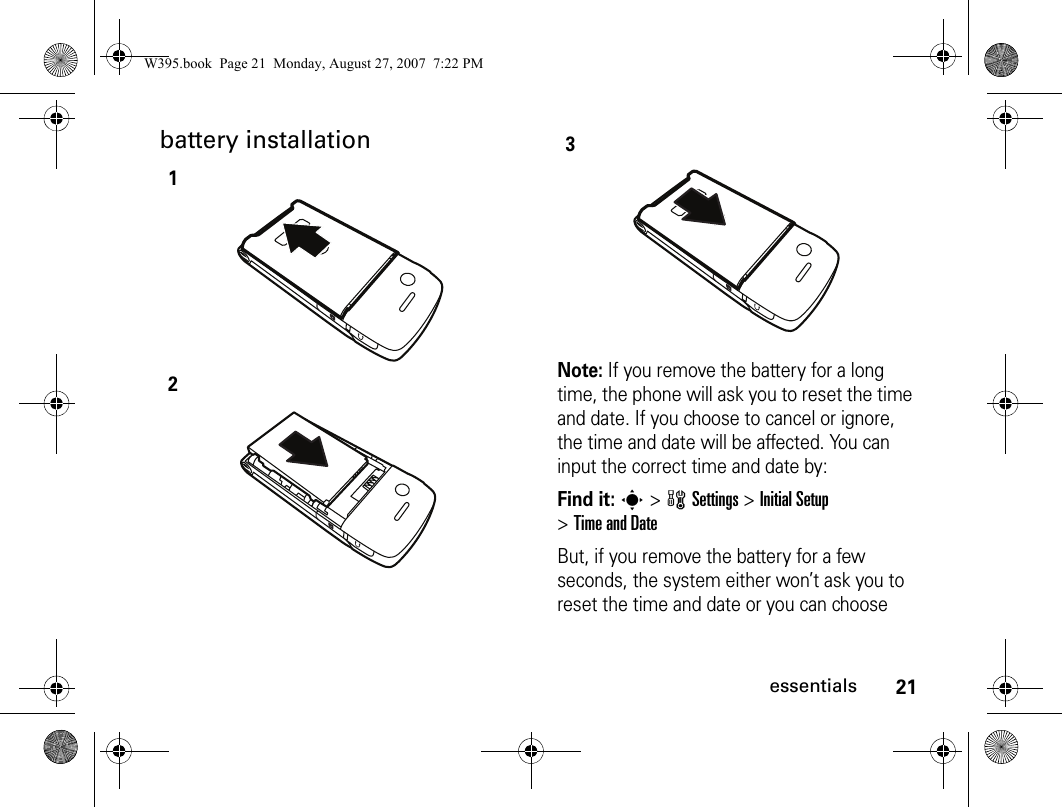 21essentialsbattery installationNote: If you remove the battery for a long time, the phone will ask you to reset the time and date. If you choose to cancel or ignore, the time and date will be affected. You can input the correct time and date by:Find it: s&gt;wSettings &gt; Initial Setup &gt; Time and DateBut, if you remove the battery for a few seconds, the system either won’t ask you to reset the time and date or you can choose 123W395.book  Page 21  Monday, August 27, 2007  7:22 PM