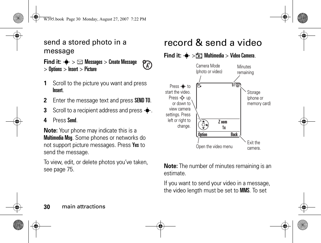 30main attractionssend a stored photo in a messageFind it: s&gt; eMessages &gt;Create Message &gt;Options&gt;Insert &gt;Picture 1Scroll to the picture you want and press Insert.2Enter the message text and press SEND TO.3Scroll to a recipient address and press s.4Press Send.Note: Your phone may indicate this is a Multimedia Msg. Some phones or networks do not support picture messages. Press Yes to send the message. To view, edit, or delete photos you’ve taken, see page 75.record &amp; send a videoFind it: s &gt;hMultimedia &gt;Video Camera.Note: The number of minutes remaining is an estimate.If you want to send your video in a message, the video length must be set to MMS. To set Z oom1x51Option BackCamera Mode(photo or video) Minutes remainingStorage (phone or memory card)Exit the camera.Open the video menuPress s to start the video. Press S up or down to view camera settings. Press left or right to change.W395.book  Page 30  Monday, August 27, 2007  7:22 PM