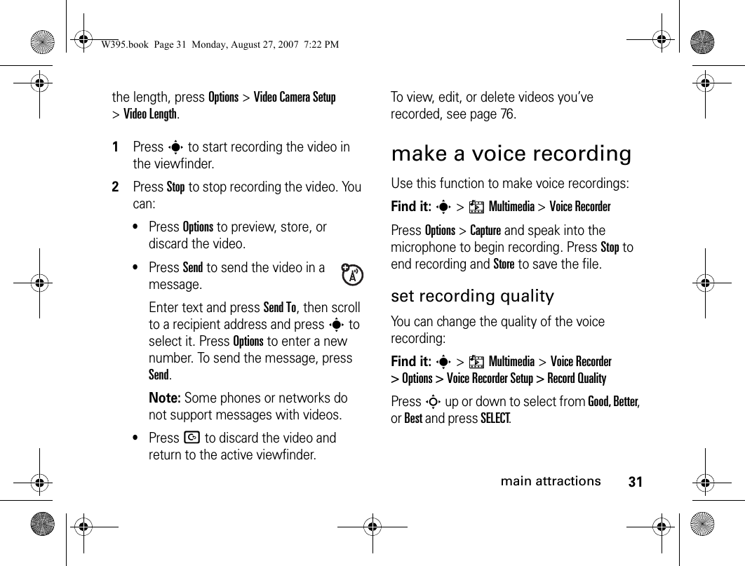 31main attractionsthe length, press Options&gt;Video Camera Setup &gt;Video Length. 1Presss to start recording the video in the viewfinder.2Press Stopto stop recording the video. You can:•Press Options to preview, store, or discard the video.•Press Send to send the video in a message.Enter text and press Send To, then scroll to a recipient address and presss to select it. Press Options to enter a new number. To send the message, press Send.Note: Some phones or networks do not support messages with videos.•Press D to discard the video and return to the active viewfinder.To view, edit, or delete videos you’ve recorded, see page 76.make a voice recordingUse this function to make voice recordings:Find it: s &gt; hMultimedia &gt; Voice RecorderPress Options &gt; Capture and speak into the microphone to begin recording. Press Stop to end recording and Store to save the file.set recording qualityYou can change the quality of the voice recording:Find it: s &gt; hMultimedia &gt;Voice Recorder &gt; Options &gt; Voice Recorder Setup &gt; Record QualityPress S up or down to select from Good, Better, or Best and press SELECT.W395.book  Page 31  Monday, August 27, 2007  7:22 PM