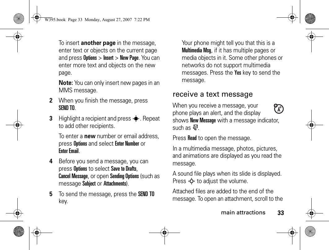 33main attractionsTo insert another page in the message, enter text or objects on the current page and press Options&gt;Insert&gt;New Page. You can enter more text and objects on the new page.Note: You can only insert new pages in an MMS message.2When you finish the message, press SEND TO.3Highlight a recipient and press s. Repeat to add other recipients.To enter a new number or email address, press Options and select Enter Number or Enter Email.4Before you send a message, you can press Options to select Save to Drafts, Cancel Message, or open Sending Options (such as message Subject or Attachments).5To send the message, press the SEND TO key.Your phone might tell you that this is a Multimedia Msg, if it has multiple pages or media objects in it. Some other phones or networks do not support multimedia messages. Press the Yeskey to send the message.receive a text messageWhen you receive a message, your phone plays an alert, and the display shows New Message with a message indicator, such as r.Press Read to open the message.In a multimedia message, photos, pictures, and animations are displayed as you read the message.A sound file plays when its slide is displayed. Press S to adjust the volume.Attached files are added to the end of the message. To open an attachment, scroll to the W395.book  Page 33  Monday, August 27, 2007  7:22 PM