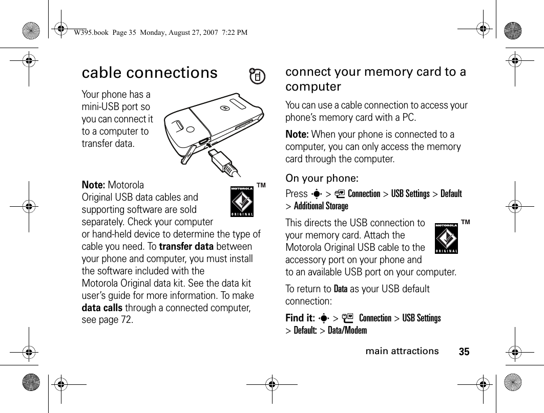 35main attractionscable connectionsYour phone has a mini-USB port so you can connect it to a computer to transfer data.Note: Motorola Original USB data cables and supporting software are sold separately. Check your computer or hand-held device to determine the type of cable you need. To transfer data between your phone and computer, you must install the software included with the Motorola Original data kit. See the data kit user’s guide for more information. To make data calls through a connected computer, see page 72.connect your memory card to a computerYou can use a cable connection to access your phone’s memory card with a PC. Note: When your phone is connected to a computer, you can only access the memory card through the computer.On your phone:Press s &gt; LConnection &gt;USB Settings &gt;Default &gt;Additional StorageThis directs the USB connection to your memory card. Attach the Motorola Original USB cable to the accessory port on your phone and to an available USB port on your computer.To return to Data as your USB default connection:Find it: s&gt;LConnection &gt;USB Settings &gt;Default: &gt;Data/ModemW395.book  Page 35  Monday, August 27, 2007  7:22 PM