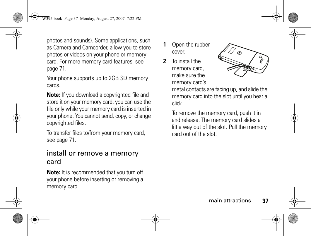 37main attractionsphotos and sounds). Some applications, such as Camera and Camcorder, allow you to store photos or videos on your phone or memory card. For more memory card features, see page 71.Your phone supports up to 2GB SD memory cards.Note: If you download a copyrighted file and store it on your memory card, you can use the file only while your memory card is inserted in your phone. You cannot send, copy, or change copyrighted files. To transfer files to/from your memory card, see page 71.install or remove a memory cardNote: It is recommended that you turn off your phone before inserting or removing a memory card. 1Open the rubber cover.2To install the memory card, make sure the memory card’s metal contacts are facing up, and slide the memory card into the slot until you hear a click.To remove the memory card, push it in and release. The memory card slides a little way out of the slot. Pull the memory card out of the slot.W395.book  Page 37  Monday, August 27, 2007  7:22 PM