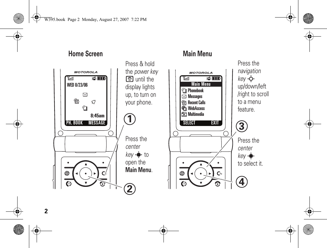 2Home Screen Main Menu Press &amp; hold the power key P until the display lights up, to turn on your phone.2Press thecenter key sto select it.4Press thenavigation key S up/down/left /right to scroll to a menu feature.3Press the center key s to open the Main Menu.16ÎìPH. BOOKtesnWED 8/23/068:45amMESSAGE6Îì n Phonebook e Messages s Recent Calls á WebAccess h MultimediaMain MenuSELECT EXITW395.book  Page 2  Monday, August 27, 2007  7:22 PM