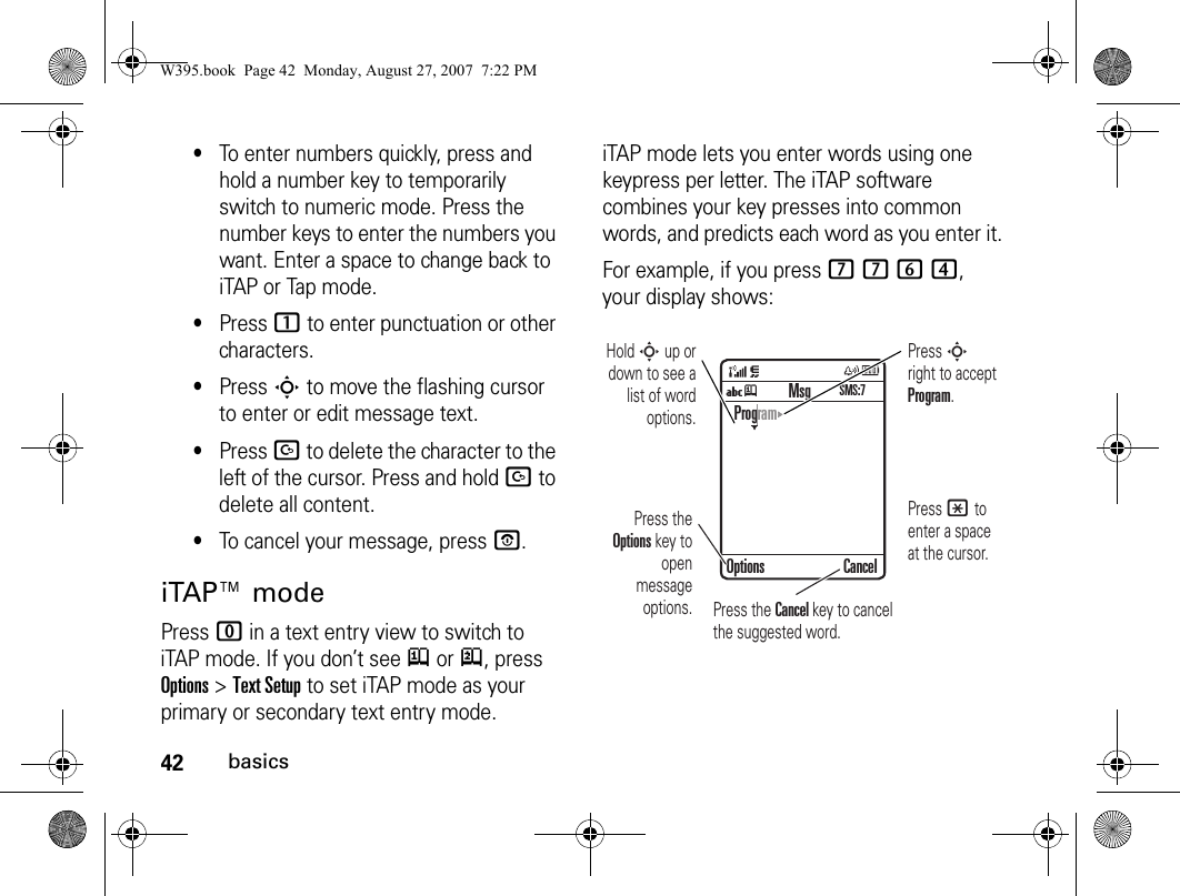 42basics•To enter numbers quickly, press and hold a number key to temporarily switch to numeric mode. Press the number keys to enter the numbers you want. Enter a space to change back to iTAP or Tap mode.•Press 1 to enter punctuation or other characters.•Press S to move the flashing cursor to enter or edit message text.•Press D to delete the character to the left of the cursor. Press and hold D to delete all content.•To cancel your message, press O.iTAP™ modePress 0 in a text entry view to switch to iTAP mode. If you don’t see j or p, press Options&gt;Text Setup to set iTAP mode as your primary or secondary text entry mode.iTAP mode lets you enter words using one keypress per letter. The iTAP software combines your key presses into common words, and predicts each word as you enter it.For example, if you press 7764, your display shows:Uj CancelProgramOptionsMsgSMS:7Press the Options key to open message options.Press S right to accept Program. Press * to enter a space at the cursor. Hold S up or down to see a list of word options.Press the Cancel key to cancel the suggested word. W395.book  Page 42  Monday, August 27, 2007  7:22 PM