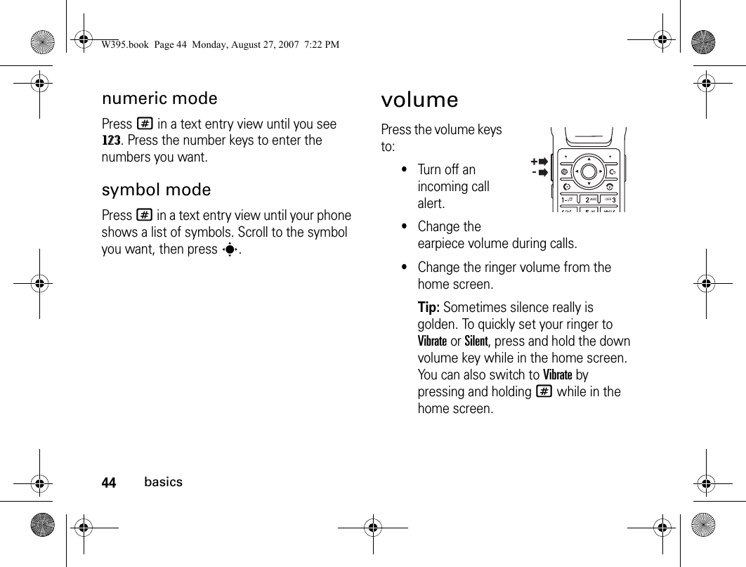 44basicsnumeric modePress # in a text entry view until you see W. Press the number keys to enter the numbers you want.symbol modePress # in a text entry view until your phone shows a list of symbols. Scroll to the symbol you want, then presss.volumePress the volume keys to:•Turn off an incoming call alert.•Change the earpiece volume during calls.•Change the ringer volume from the home screen.Tip: Sometimes silence really is golden. To quickly set your ringer to Vibrate or Silent, press and hold the down volume key while in the home screen. You can also switch to Vibrate by pressing and holding # while in the home screen.W395.book  Page 44  Monday, August 27, 2007  7:22 PM