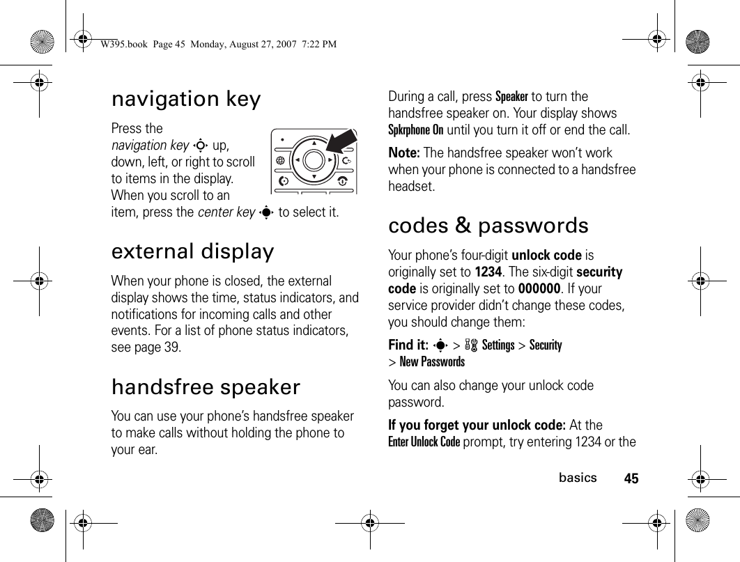 45basicsnavigation keyPress the navigation keyS up, down, left, or right to scroll to items in the display. When you scroll to an item, press the center keys to select it.external displayWhen your phone is closed, the external display shows the time, status indicators, and notifications for incoming calls and other events. For a list of phone status indicators, see page 39.handsfree speakerYou can use your phone’s handsfree speaker to make calls without holding the phone to your ear.During a call, press Speaker to turn the handsfree speaker on. Your display shows Spkrphone On until you turn it off or end the call.Note: The handsfree speaker won’t work when your phone is connected to a handsfree headset.codes &amp; passwordsYour phone’s four-digit unlock code is originally set to 1234. The six-digit security code is originally set to 000000. If your service provider didn’t change these codes, you should change them:Find it: s &gt;wSettings &gt;Security &gt;New PasswordsYou can also change your unlock code password.If you forget your unlock code:At the Enter Unlock Code prompt, try entering 1234 or the W395.book  Page 45  Monday, August 27, 2007  7:22 PM