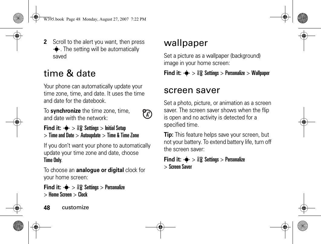 48customize2Scroll to the alert you want, then press s. The setting will be automatically savedtime &amp; dateYour phone can automatically update your time zone, time, and date. It uses the time and date for the datebook.To synchronize the time zone, time, and date with the network:Find it: s&gt;wSettings &gt;Initial Setup &gt;Time and Date &gt;Autoupdate &gt;Time &amp; Time ZoneIf you don’t want your phone to automatically update your time zone and date, choose Time Only.To choose an analogue or digital clock for your home screen:Find it: s&gt;wSettings &gt;Personalize &gt;Home Screen &gt;ClockwallpaperSet a picture as a wallpaper (background) image in your home screen:Find it: s&gt;wSettings &gt;Personalize &gt;Wallpaperscreen saverSet a photo, picture, or animation as a screen saver. The screen saver shows when the flip is open and no activity is detected for a specified time.Tip: This feature helps save your screen, but not your battery. To extend battery life, turn off the screen saver:Find it: s&gt; wSettings &gt;Personalize &gt;Screen SaverW395.book  Page 48  Monday, August 27, 2007  7:22 PM