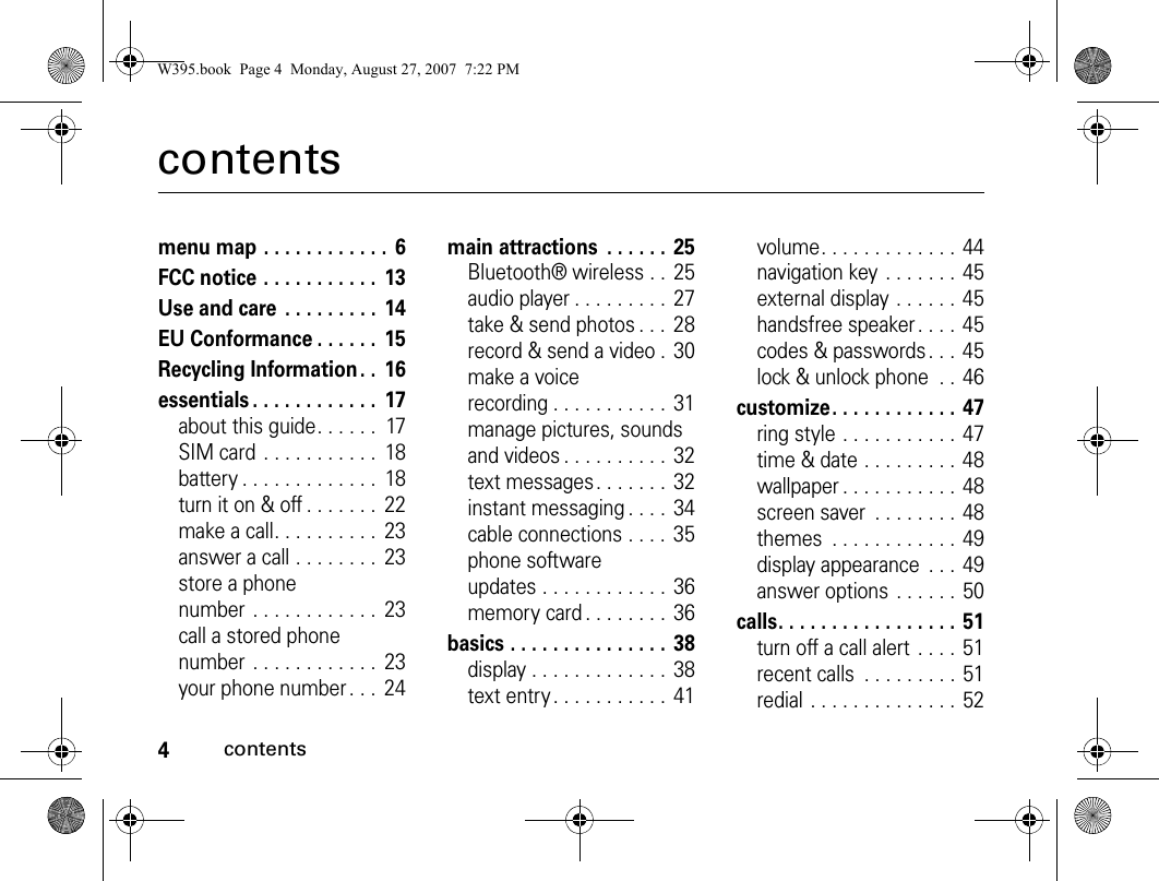 4contentscontentsmenu map . . . . . . . . . . . .  6FCC notice . . . . . . . . . . .  13Use and care  . . . . . . . . .  14EU Conformance . . . . . .  15Recycling Information . .  16essentials . . . . . . . . . . . .  17about this guide. . . . . .  17SIM card  . . . . . . . . . . .  18battery . . . . . . . . . . . . .  18turn it on &amp; off . . . . . . .  22make a call. . . . . . . . . .  23answer a call . . . . . . . .  23store a phone number . . . . . . . . . . . .  23call a stored phone number . . . . . . . . . . . .  23your phone number. . .  24main attractions  . . . . . .  25Bluetooth® wireless . .  25audio player . . . . . . . . .  27take &amp; send photos . . .  28record &amp; send a video .  30make a voice recording . . . . . . . . . . .  31manage pictures, sounds and videos . . . . . . . . . .  32text messages. . . . . . .  32instant messaging . . . .  34cable connections . . . .  35phone software updates . . . . . . . . . . . .  36memory card . . . . . . . .  36basics . . . . . . . . . . . . . . .  38display . . . . . . . . . . . . .  38text entry. . . . . . . . . . .  41volume. . . . . . . . . . . . .  44navigation key . . . . . . .  45external display . . . . . .  45handsfree speaker. . . .  45codes &amp; passwords . . . 45lock &amp; unlock phone  . . 46customize. . . . . . . . . . . .  47ring style . . . . . . . . . . . 47time &amp; date . . . . . . . . . 48wallpaper . . . . . . . . . . .  48screen saver  . . . . . . . .  48themes  . . . . . . . . . . . . 49display appearance  . . .  49answer options . . . . . . 50calls. . . . . . . . . . . . . . . . .  51turn off a call alert  . . . . 51recent calls  . . . . . . . . . 51redial . . . . . . . . . . . . . .  52W395.book  Page 4  Monday, August 27, 2007  7:22 PM