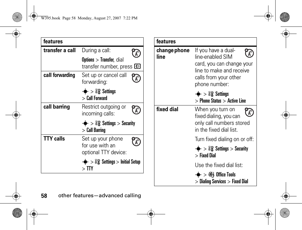 58other features—advanced callingtransfer a callDuring a call:Options&gt;Transfer, dial transfer number, press Ncall forwardingSet up or cancel call forwarding:s&gt; wSettings &gt;Call Forwardcall barringRestrict outgoing or incoming calls:s&gt; wSettings &gt;Security &gt;Call BarringTTY callsSet up your phone for use with an optional TTY device:s&gt; wSettings &gt;Initial Setup &gt;TTYfeatureschange phone lineIf you have a dual-line-enabled SIM card, you can change your line to make and receive calls from your other phone number:s&gt; wSettings &gt;Phone Status &gt;Active Linefixed dial When you turn on fixed dialing, you can only call numbers stored in the fixed dial list.Turn fixed dialing on or off:s&gt; wSettings &gt;Security &gt;Fixed DialUse the fixed dial list:s&gt; ÉOffice Tools &gt;Dialing Services &gt;Fixed DialfeaturesW395.book  Page 58  Monday, August 27, 2007  7:22 PM