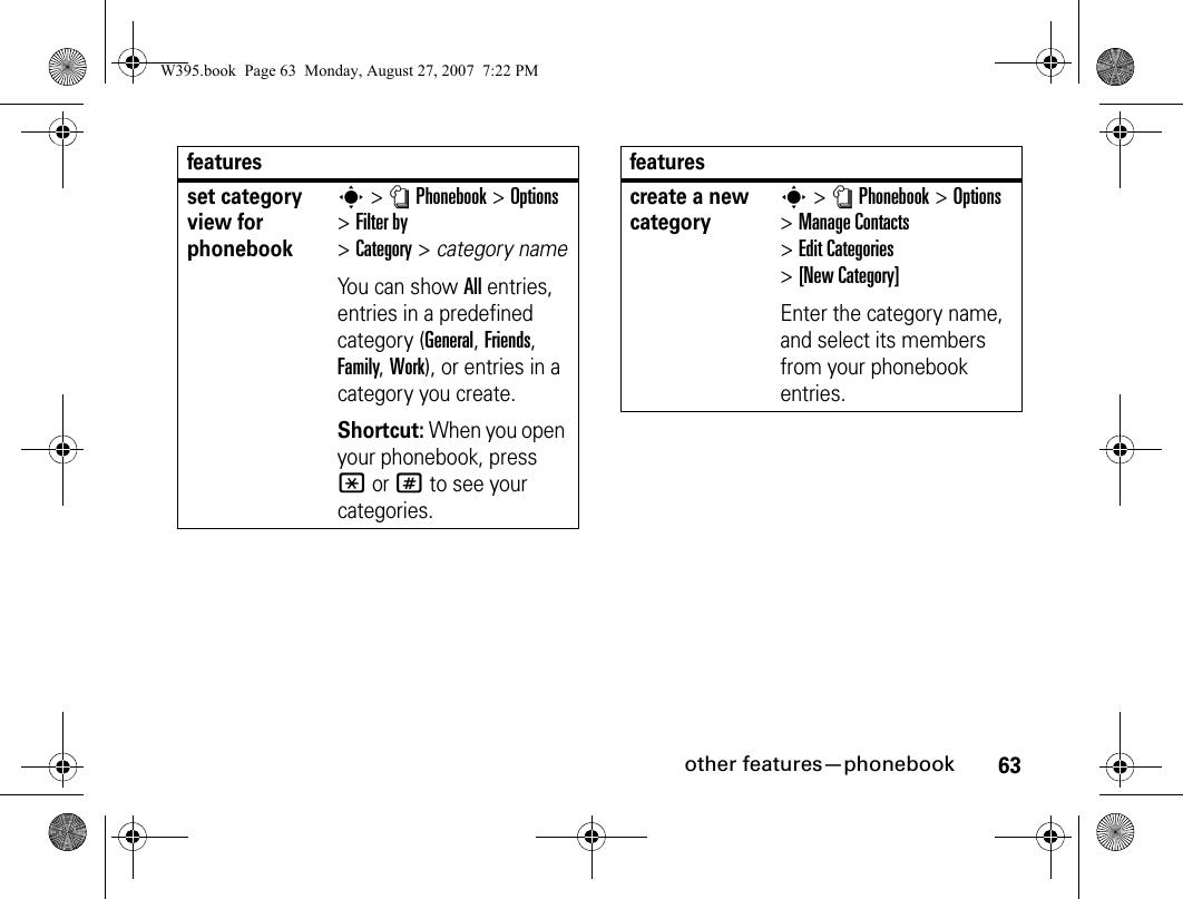 63other features—phonebookset category view for phonebooks&gt; nPhonebook&gt;Options &gt;Filter by &gt;Category&gt;category nameYou can show All entries, entries in a predefined category (General, Friends, Family, Work), or entries in a category you create.Shortcut: When you open your phonebook, press *or# to see your categories.featurescreate a new categorys&gt; nPhonebook&gt;Options &gt;Manage Contacts &gt;Edit Categories &gt;[New Category]Enter the category name, and select its members from your phonebook entries.featuresW395.book  Page 63  Monday, August 27, 2007  7:22 PM