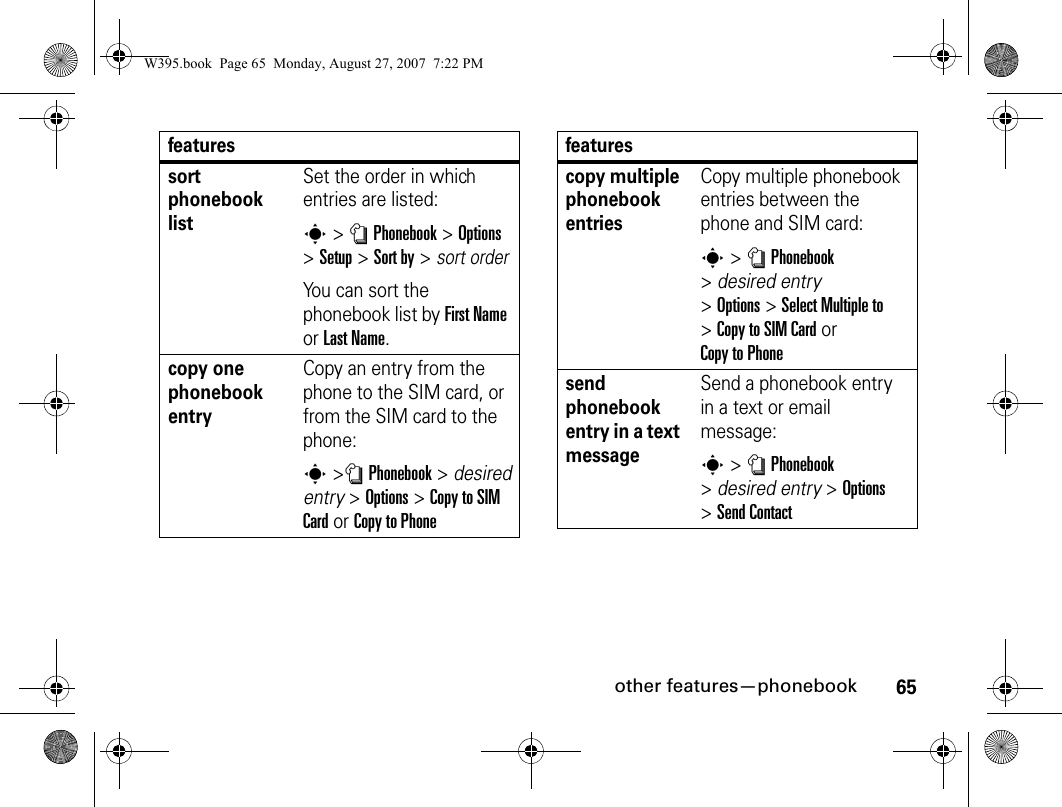 65other features—phonebooksort phonebook listSet the order in which entries are listed:s&gt; nPhonebook&gt;Options &gt;Setup&gt;Sort by&gt;sort orderYou can sort the phonebook list by First Name or Last Name.copy one phonebook entryCopy an entry from the phone to the SIM card, or from the SIM card to the phone:s&gt;nPhonebook&gt;desired entry &gt;Options&gt;Copy to SIMCardor Copy to Phonefeaturescopy multiple phonebook entriesCopy multiple phonebook entries between the phone and SIM card:s&gt; nPhonebook &gt;desired entry &gt;Options&gt;Select Multiple to &gt;Copy to SIM Cardor Copy to Phonesend phonebook entry in a text messageSend a phonebook entry in a text or email message: s&gt; nPhonebook &gt;desired entry &gt;Options &gt;Send ContactfeaturesW395.book  Page 65  Monday, August 27, 2007  7:22 PM