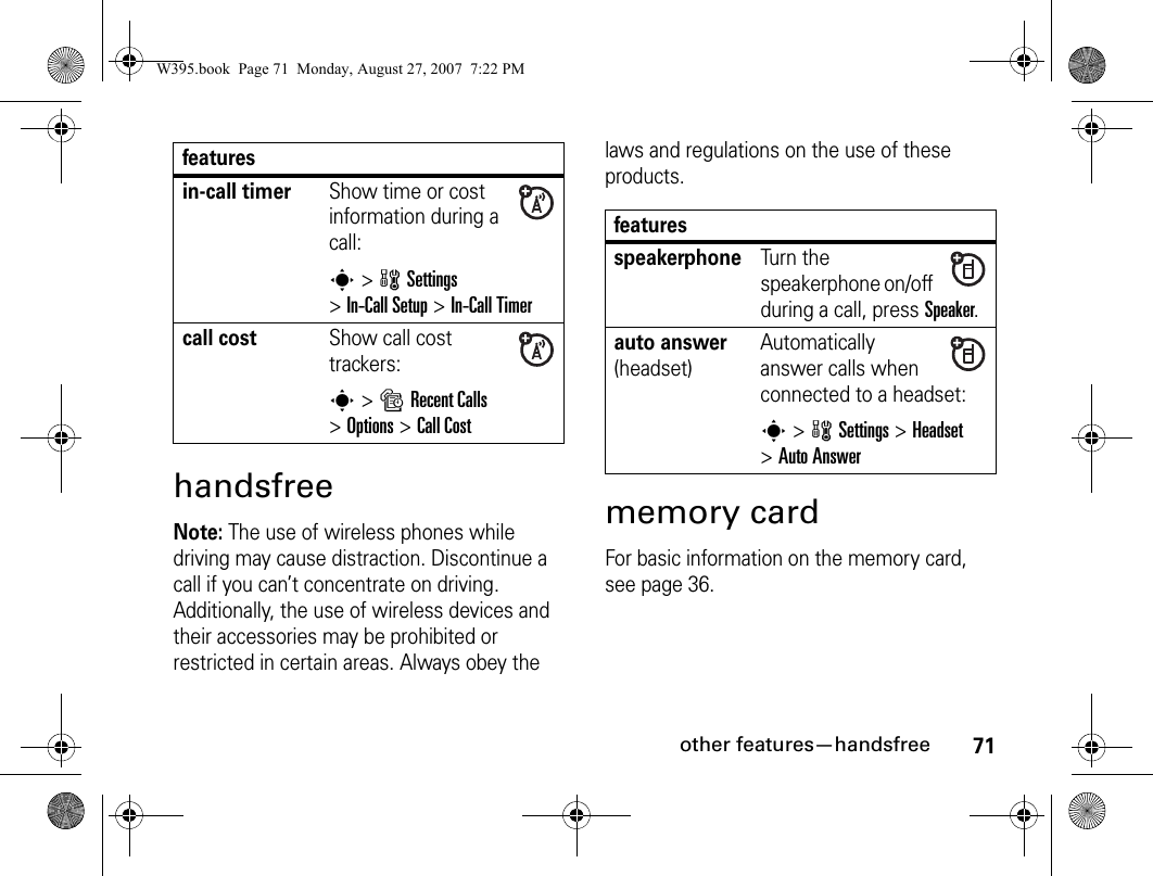 71other features—handsfreehandsfreeNote: The use of wireless phones while driving may cause distraction. Discontinue a call if you can’t concentrate on driving. Additionally, the use of wireless devices and their accessories may be prohibited or restricted in certain areas. Always obey the laws and regulations on the use of these products. memory cardFor basic information on the memory card, see page 36.in-call timerShow time or cost information during a call:s&gt; wSettings &gt;In-Call Setup &gt;In-Call Timercall costShow call cost trackers:s&gt; sRecent Calls &gt;Options &gt;Call CostfeaturesfeaturesspeakerphoneTurn the speakerphone on/off during a call, press Speaker. auto answer (headset)Automatically answer calls when connected to a headset:s&gt; wSettings &gt;Headset &gt;Auto AnswerW395.book  Page 71  Monday, August 27, 2007  7:22 PM