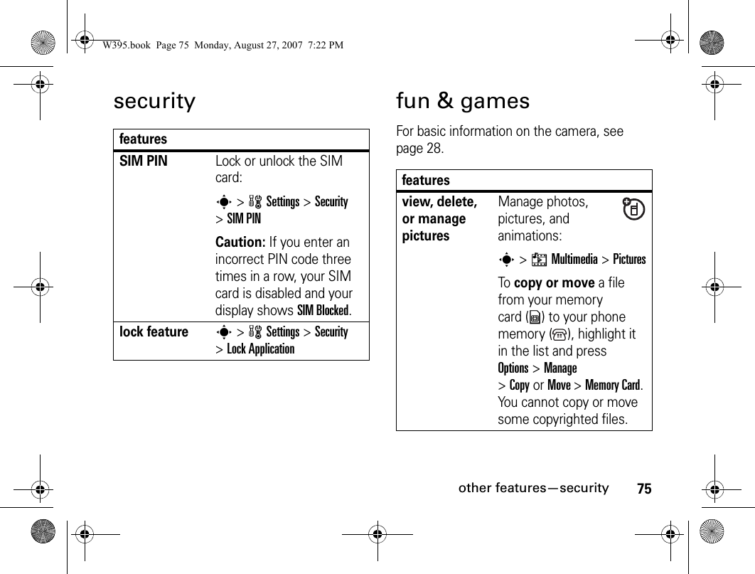 75other features—securitysecurity fun &amp; gamesFor basic information on the camera, see page 28.featuresSIM PIN Lock or unlock the SIM card:s&gt; wSettings &gt;Security &gt;SIM PINCaution: If you enter an incorrect PIN code three times in a row, your SIM card is disabled and your display shows SIM Blocked.lock features&gt; wSettings &gt;Security &gt;Lock Applicationfeaturesview, delete, or manage picturesManage photos, pictures, and animations:s&gt; hMultimedia &gt;PicturesTo copy or move a file from your memory card (y) to your phone memory ( ), highlight it in the list and press Options&gt;Manage &gt;CopyorMove &gt;Memory Card. You cannot copy or move some copyrighted files.W395.book  Page 75  Monday, August 27, 2007  7:22 PM