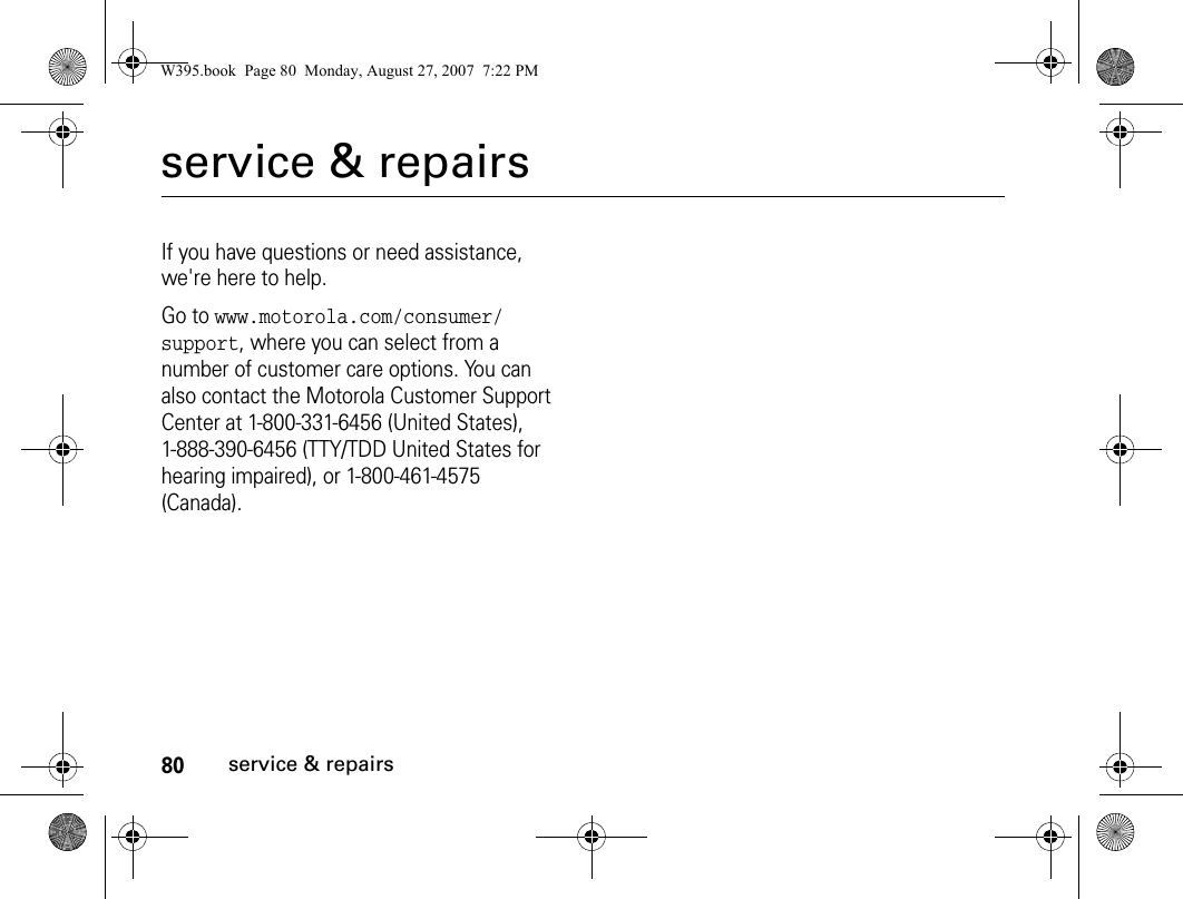 80service &amp; repairsservice &amp; repairsIf you have questions or need assistance, we&apos;re here to help.Go to www.motorola.com/consumer/support, where you can select from a number of customer care options. You can also contact the Motorola Customer Support Center at 1-800-331-6456 (United States), 1-888-390-6456 (TTY/TDD United States for hearing impaired), or 1-800-461-4575 (Canada).W395.book  Page 80  Monday, August 27, 2007  7:22 PM