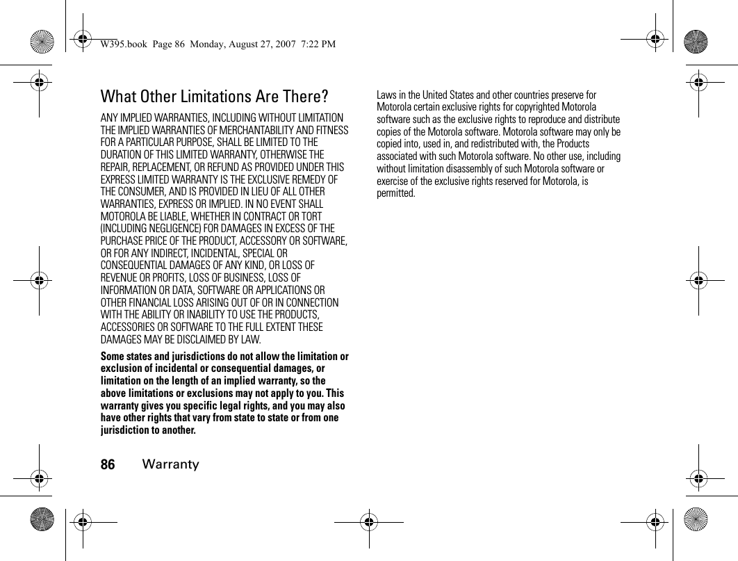 86WarrantyWhat Other Limitations Are There?ANY IMPLIED WARRANTIES, INCLUDING WITHOUT LIMITATION THE IMPLIED WARRANTIES OF MERCHANTABILITY AND FITNESS FOR A PARTICULAR PURPOSE, SHALL BE LIMITED TO THE DURATION OF THIS LIMITED WARRANTY, OTHERWISE THE REPAIR, REPLACEMENT, OR REFUND AS PROVIDED UNDER THIS EXPRESS LIMITED WARRANTY IS THE EXCLUSIVE REMEDY OF THE CONSUMER, AND IS PROVIDED IN LIEU OF ALL OTHER WARRANTIES, EXPRESS OR IMPLIED. IN NO EVENT SHALL MOTOROLA BE LIABLE, WHETHER IN CONTRACT OR TORT (INCLUDING NEGLIGENCE) FOR DAMAGES IN EXCESS OF THE PURCHASE PRICE OF THE PRODUCT, ACCESSORY OR SOFTWARE, OR FOR ANY INDIRECT, INCIDENTAL, SPECIAL OR CONSEQUENTIAL DAMAGES OF ANY KIND, OR LOSS OF REVENUE OR PROFITS, LOSS OF BUSINESS, LOSS OF INFORMATION OR DATA, SOFTWARE OR APPLICATIONS OR OTHER FINANCIAL LOSS ARISING OUT OF OR IN CONNECTION WITH THE ABILITY OR INABILITY TO USE THE PRODUCTS, ACCESSORIES OR SOFTWARE TO THE FULL EXTENT THESE DAMAGES MAY BE DISCLAIMED BY LAW.Some states and jurisdictions do not allow the limitation or exclusion of incidental or consequential damages, or limitation on the length of an implied warranty, so the above limitations or exclusions may not apply to you. This warranty gives you specific legal rights, and you may also have other rights that vary from state to state or from one jurisdiction to another.Laws in the United States and other countries preserve for Motorola certain exclusive rights for copyrighted Motorola software such as the exclusive rights to reproduce and distribute copies of the Motorola software. Motorola software may only be copied into, used in, and redistributed with, the Products associated with such Motorola software. No other use, including without limitation disassembly of such Motorola software or exercise of the exclusive rights reserved for Motorola, is permitted.W395.book  Page 86  Monday, August 27, 2007  7:22 PM