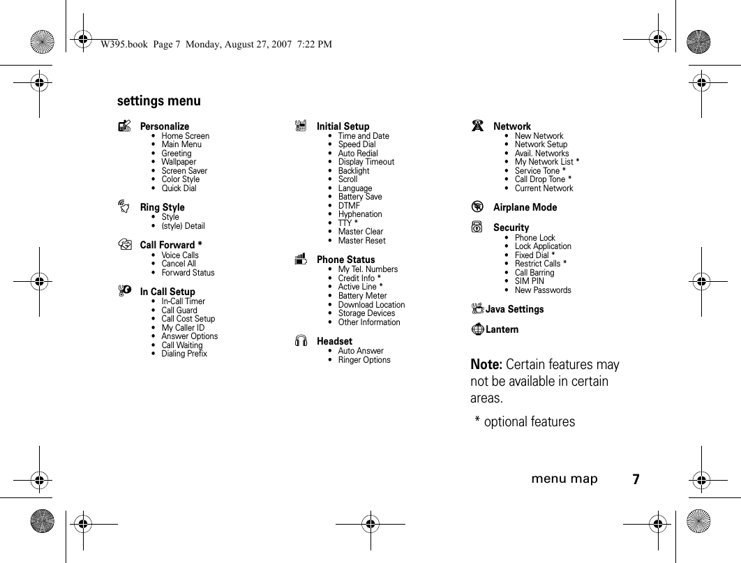 7menu mapsettings menulPersonalize• Home Screen• Main Menu• Greeting• Wallpaper • Screen Saver• Color Style•Quick DialtRing Style•Style•(style) DetailH Call Forward *•Voice Calls• Cancel All• Forward StatusUIn Call Setup• In-Call Timer• Call Guard• Call Cost Setup• My Caller ID• Answer Options• Call Waiting• Dialing PrefixZInitial Setup• Time and Date• Speed Dial• Auto Redial• Display Timeout• Backlight•Scroll• Language• Battery Save•DTMF• Hyphenation• TTY *• Master Clear• Master ResetmPhone Status• My Tel. Numbers• Credit Info *• Active Line *• Battery Meter• Download Location• Storage Devices• Other InformationSHeadset• Auto Answer• Ringer OptionsjNetwork•New Network•Network Setup• Avail. Networks• My Network List *• Service Tone *• Call Drop Tone *• Current Network%Airplane ModeuSecurity• Phone Lock• Lock Application• Fixed Dial *• Restrict Calls *• Call Barring• SIM PIN• New PasswordscJava SettingsgLanternNote: Certain features may not be available in certain areas.* optional features W395.book  Page 7  Monday, August 27, 2007  7:22 PM