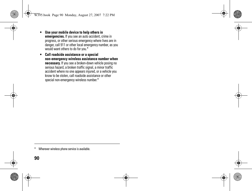 90• Use your mobile device to help others in emergencies. If you see an auto accident, crime in progress, or other serious emergency where lives are in danger, call 911 or other local emergency number, as you would want others to do for you.*• Call roadside assistance or a special non-emergency wireless assistance number when necessary. If you see a broken-down vehicle posing no serious hazard, a broken traffic signal, a minor traffic accident where no one appears injured, or a vehicle you know to be stolen, call roadside assistance or other special non-emergency wireless number.** Wherever wireless phone service is available.W395.book  Page 90  Monday, August 27, 2007  7:22 PM
