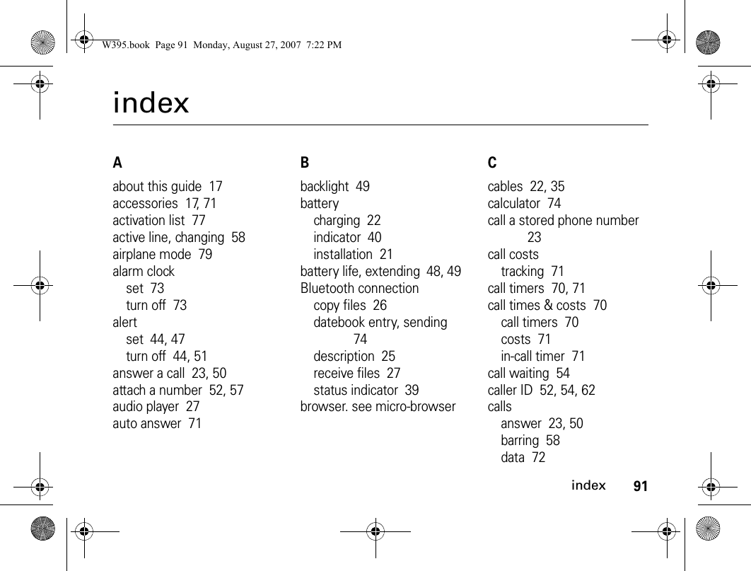 91indexindexAabout this guide  17accessories  17, 71activation list  77active line, changing  58airplane mode  79alarm clockset  73turn off  73alertset  44, 47turn off  44, 51answer a call  23, 50attach a number  52, 57audio player  27auto answer  71Bbacklight  49batterycharging  22indicator  40installation  21battery life, extending  48, 49Bluetooth connectioncopy files  26datebook entry, sending  74description  25receive files  27status indicator  39browser. see micro-browserCcables  22, 35calculator  74call a stored phone number  23call coststracking  71call timers  70, 71call times &amp; costs  70call timers  70costs  71in-call timer  71call waiting  54caller ID  52, 54, 62callsanswer  23, 50barring  58data  72W395.book  Page 91  Monday, August 27, 2007  7:22 PM