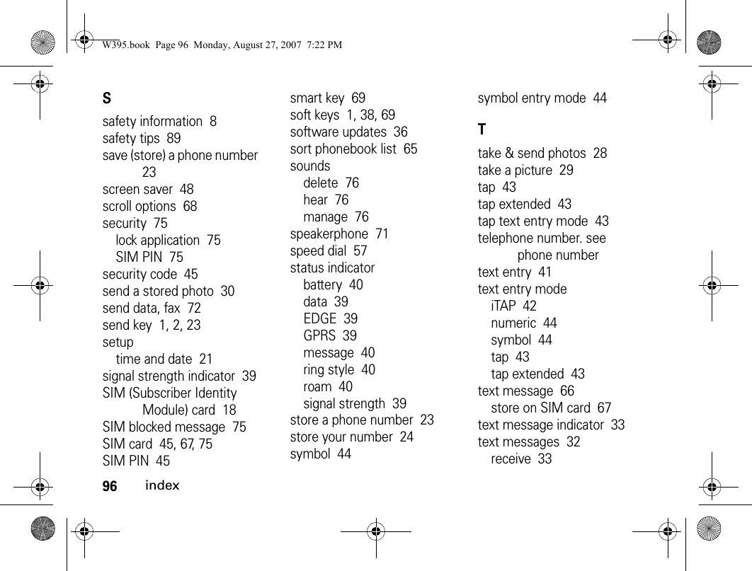 96indexSsafety information  8safety tips  89save (store) a phone number  23screen saver  48scroll options  68security  75lock application  75SIM PIN  75security code  45send a stored photo  30send data, fax  72send key  1, 2, 23setuptime and date  21signal strength indicator  39SIM (Subscriber Identity Module) card  18SIM blocked message  75SIM card  45, 67, 75SIM PIN  45smart key  69soft keys  1, 38, 69software updates  36sort phonebook list  65soundsdelete  76hear  76manage  76speakerphone  71speed dial  57status indicatorbattery  40data  39EDGE  39GPRS  39message  40ring style  40roam  40signal strength  39store a phone number  23store your number  24symbol  44symbol entry mode  44Ttake &amp; send photos  28take a picture  29tap  43tap extended  43tap text entry mode  43telephone number. see phone numbertext entry  41text entry modeiTAP  42numeric  44symbol  44tap  43tap extended  43text message  66store on SIM card  67text message indicator  33text messages  32receive  33W395.book  Page 96  Monday, August 27, 2007  7:22 PM