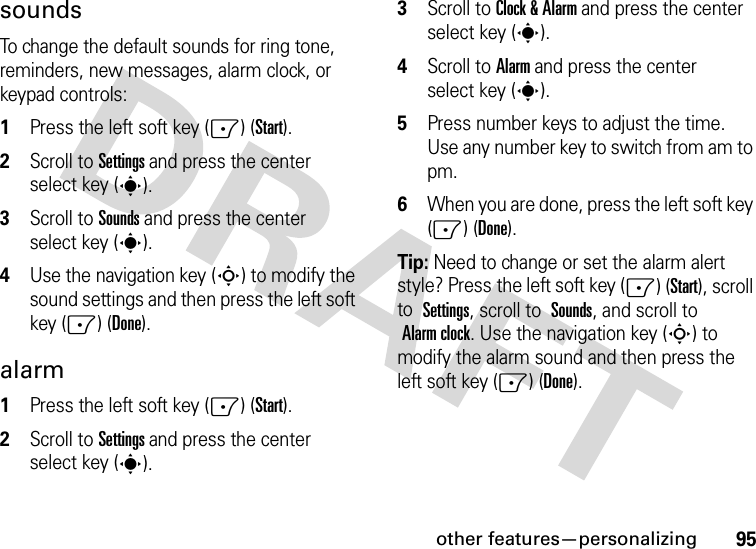 other features—personalizing95soundsTo change the default sounds for ring tone, reminders, new messages, alarm clock, or keypad controls:  1Press the left soft key (-) (Start).2Scroll to Settings and press the center select key (s).3Scroll to Sounds and press the center select key (s).4Use the navigation key (S) to modify the sound settings and then press the left soft key (-) (Done).alarm  1Press the left soft key (-) (Start).2Scroll to Settings and press the center select key (s).3Scroll to Clock &amp; Alarm and press the center select key (s).4Scroll to Alarm and press the center select key (s).5Press number keys to adjust the time. Use any number key to switch from am to pm. 6When you are done, press the left soft key (-) (Done).Tip: Need to change or set the alarm alert style? Press the left soft key (-) (Start), scroll to Settings, scroll to Sounds, and scroll to Alarm clock. Use the navigation key (S) to modify the alarm sound and then press the left soft key (-) (Done).