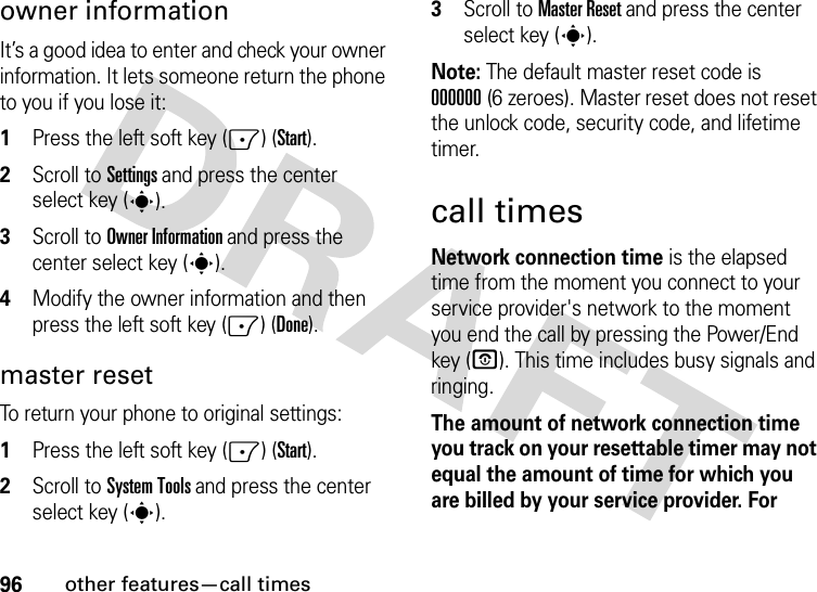 96other features—call timesowner informationIt’s a good idea to enter and check your owner information. It lets someone return the phone to you if you lose it:  1Press the left soft key (-) (Start).2Scroll to Settings and press the center select key (s).3Scroll to Owner Information and press the center select key (s).4Modify the owner information and then press the left soft key (-) (Done).master resetTo return your phone to original settings:   1Press the left soft key (-) (Start).2Scroll to System Tools and press the center select key (s).3Scroll to Master Reset and press the center select key (s).Note: The default master reset code is 000000(6 zeroes). Master reset does not reset the unlock code, security code, and lifetime timer.call timesNetwork connection time is the elapsed time from the moment you connect to your service provider&apos;s network to the moment you end the call by pressing the Power/End key (O). This time includes busy signals and ringing.The amount of network connection time you track on your resettable timer may not equal the amount of time for which you are billed by your service provider. For 