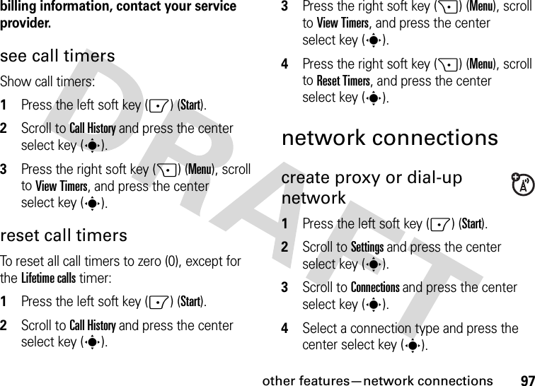 other features—network connections97billing information, contact your service provider.see call timersShow call timers:  1Press the left soft key (-) (Start).2Scroll to Call History and press the center select key (s).3Press the right soft key (+) (Menu), scroll to View Timers, and press the center select key (s).reset call timersTo reset all call timers to zero (0), except for the Lifetime calls timer:  1Press the left soft key (-) (Start).2Scroll to Call History and press the center select key (s).3Press the right soft key (+) (Menu), scroll to View Timers, and press the center select key (s).4Press the right soft key (+) (Menu), scroll to Reset Timers, and press the center select key (s).network connectionscreate proxy or dial-up network   1Press the left soft key (-) (Start).2Scroll to Settings and press the center select key (s).3Scroll to Connections and press the center select key (s).4Select a connection type and press the center select key (s).