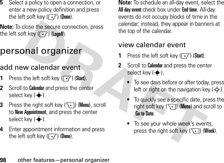 98other features—personal organizer5Select a policy to open a connection, or enter a new policy definition and press the left soft key (-) (Done).Note: To close the secure connection, press the left soft key (-) (Logoff).personal organizeradd new calendar event   1Press the left soft key (-) (Start).2Scroll to Calendar and press the center select key (s).3Press the right soft key (+) (Menu), scroll to New Appointment, and press the center select key (s).4Enter appointment information and press the left soft key (-) (Done).Note: To schedule an all-day event, select the All day event check box under End time. All-day events do not occupy blocks of time in the calendar; instead, they appear in banners at the top of the calendar.view calendar event  1Press the left soft key (-) (Start).2Scroll to Calendar and press the center select key (s).•To see days before or after today, press left or right on the navigation key (S).•To quickly see a specific date, press the right soft key (+) (Menu) and scroll to Go to Date.•To see your whole week’s events, press the right soft key (+) (Week).