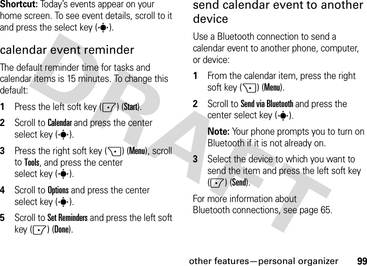 other features—personal organizer99Shortcut: Today’s events appear on your home screen. To see event details, scroll to it and press the select key (s).calendar event reminder The default reminder time for tasks and calendar items is 15 minutes. To change this default:  1Press the left soft key (-) (Start).2Scroll to Calendar and press the center select key (s).3Press the right soft key (+) (Menu), scroll to Tools, and press the center select key (s).4Scroll to Options and press the center select key (s).5Scroll to Set Reminders and press the left soft key (-) (Done).send calendar event to another deviceUse a Bluetooth connection to send a calendar event to another phone, computer, or device:  1From the calendar item, press the right soft key (+) (Menu).2Scroll to Send via Bluetooth and press the center select key (s).Note: Your phone prompts you to turn on Bluetooth if it is not already on.3Select the device to which you want to send the item and press the left soft key (-) (Send).For more information about Bluetooth connections, see page 65.