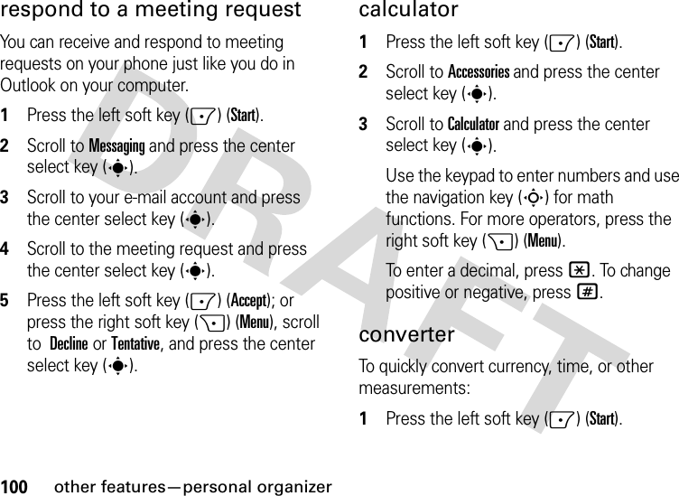 100other features—personal organizerrespond to a meeting request You can receive and respond to meeting requests on your phone just like you do in Outlook on your computer.  1Press the left soft key (-) (Start).2Scroll to Messaging and press the center select key (s).3Scroll to your e-mail account and press the center select key (s).4Scroll to the meeting request and press the center select key (s).5Press the left soft key (-) (Accept); or press the right soft key (+) (Menu), scroll to Declineor Tentative, and press the center select key (s).calculator  1Press the left soft key (-) (Start).2Scroll to Accessories and press the center select key (s).3Scroll to Calculator and press the center select key (s).Use the keypad to enter numbers and use the navigation key (S) for math functions. For more operators, press the right soft key (+) (Menu).To enter a decimal, press *. To change positive or negative, press #.converterTo quickly convert currency, time, or other measurements:  1Press the left soft key (-) (Start).