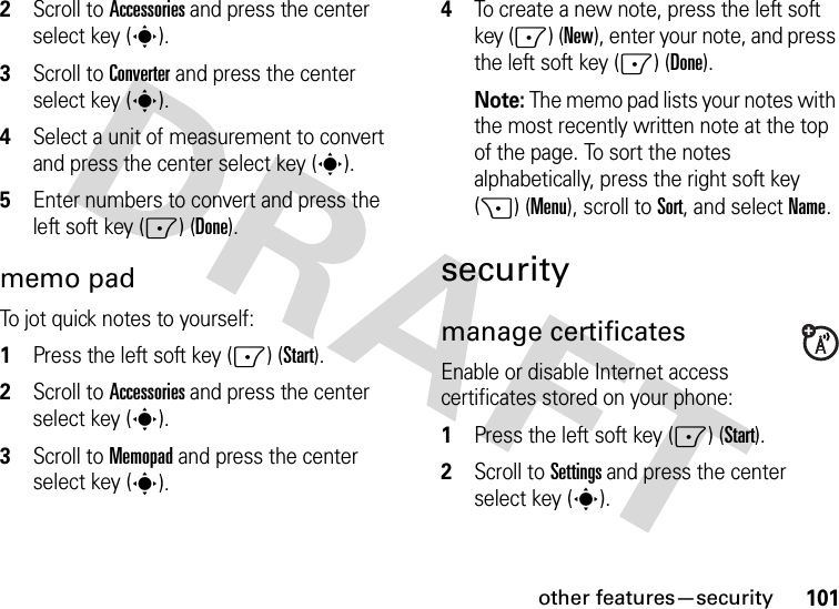 other features—security1012Scroll to Accessories and press the center select key (s).3Scroll to Converter and press the center select key (s).4Select a unit of measurement to convert and press the center select key (s).5Enter numbers to convert and press the left soft key (-) (Done).memo padTo jot quick notes to yourself:  1Press the left soft key (-) (Start).2Scroll to Accessories and press the center select key (s).3Scroll to Memopad and press the center select key (s).4To create a new note, press the left soft key (-) (New), enter your note, and press the left soft key (-) (Done).Note: The memo pad lists your notes with the most recently written note at the top of the page. To sort the notes alphabetically, press the right soft key (+) (Menu), scroll to Sort, and select Name.securitymanage certificatesEnable or disable Internet access certificates stored on your phone:  1Press the left soft key (-) (Start).2Scroll to Settings and press the center select key (s).