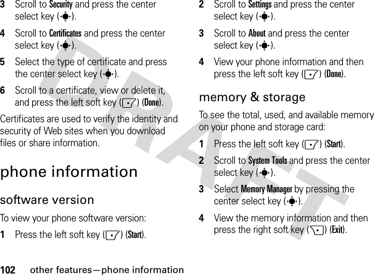 102other features—phone information3Scroll to Security and press the center select key (s).4Scroll to Certificates and press the center select key (s).5Select the type of certificate and press the center select key (s).6Scroll to a certificate, view or delete it, and press the left soft key (-) (Done).Certificates are used to verify the identity and security of Web sites when you download files or share information.phone informationsoftware versionTo view your phone software version:  1Press the left soft key (-) (Start).2Scroll to Settings and press the center select key (s).3Scroll to About and press the center select key (s).4View your phone information and then press the left soft key (-) (Done).memory &amp; storageTo see the total, used, and available memory on your phone and storage card:  1Press the left soft key (-) (Start).2Scroll to System Tools and press the center select key (s).3Select Memory Manager by pressing the center select key (s).4View the memory information and then press the right soft key (+) (Exit).