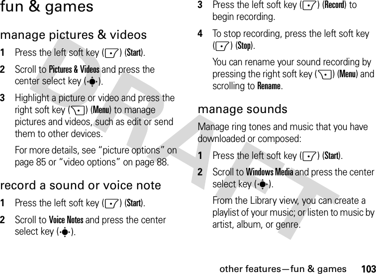 other features—fun &amp; games103fun &amp; gamesmanage pictures &amp; videos  1Press the left soft key (-) (Start).2Scroll to Pictures &amp; Videos and press the center select key (s).3Highlight a picture or video and press the right soft key (+) (Menu) to manage pictures and videos, such as edit or send them to other devices. For more details, see “picture options” on page 85 or “video options” on page 88.record a sound or voice note  1Press the left soft key (-) (Start).2Scroll to Voice Notes and press the center select key (s).3Press the left soft key (-) (Record) to begin recording.4To stop recording, press the left soft key (-) (Stop).You can rename your sound recording by pressing the right soft key (+) (Menu) and scrolling to Rename.manage soundsManage ring tones and music that you have downloaded or composed:  1Press the left soft key (-) (Start).2Scroll to Windows Media and press the center select key (s).From the Library view, you can create a playlist of your music; or listen to music by artist, album, or genre.