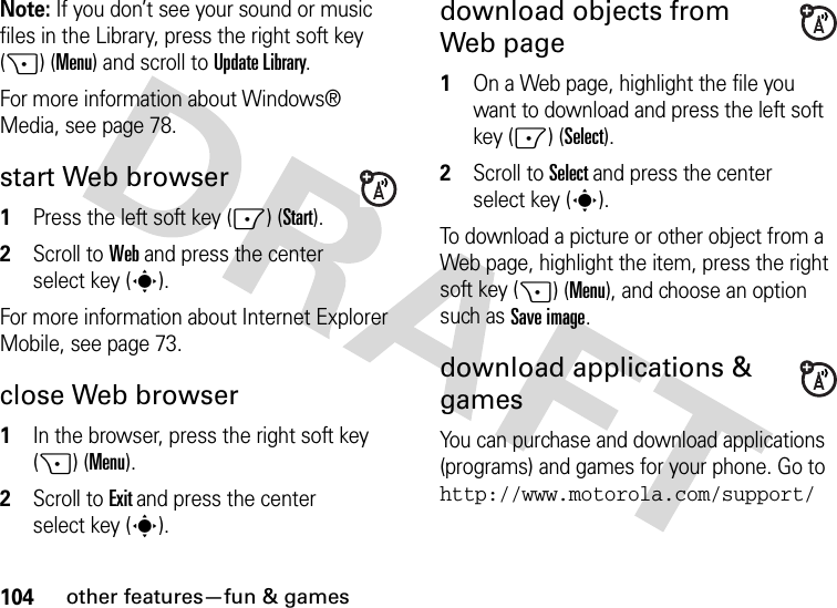 104other features—fun &amp; gamesNote: If you don’t see your sound or music files in the Library, press the right soft key (+) (Menu) and scroll to Update Library.For more information about Windows® Media, see page 78.start Web browser  1Press the left soft key (-) (Start).2Scroll to Web and press the center select key (s).For more information about Internet Explorer Mobile, see page 73.close Web browser  1In the browser, press the right soft key (+) (Menu).2Scroll to Exit and press the center select key (s).download objects from Web page   1On a Web page, highlight the file you want to download and press the left soft key (-) (Select).2Scroll to Select and press the center select key (s).To download a picture or other object from a Web page, highlight the item, press the right soft key (+) (Menu), and choose an option such as Save image.download applications &amp; gamesYou can purchase and download applications (programs) and games for your phone. Go to http://www.motorola.com/support/