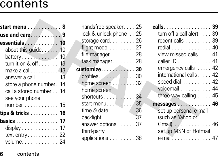 6contentscontentsstart menu . . . . . . . . . . . .  8use and care. . . . . . . . . . .  9essentials . . . . . . . . . . . .  10about this guide. . . . . .  10battery . . . . . . . . . . . . .  10turn it on &amp; off . . . . . . .  13make a call. . . . . . . . . .  13answer a call . . . . . . . .  13store a phone number .  14call a stored number . .  14see your phone number . . . . . . . . . . . .  15tips &amp; tricks . . . . . . . . . .  16basics . . . . . . . . . . . . . . .  17display . . . . . . . . . . . . .  17text entry . . . . . . . . . . .  22volume. . . . . . . . . . . . .  24handsfree speaker. . . .  25lock &amp; unlock phone  . .  25storage card. . . . . . . . . 26flight mode  . . . . . . . . .  27file manager. . . . . . . . . 28task manager. . . . . . . .  28customize. . . . . . . . . . . .  30profiles. . . . . . . . . . . . .  30home screen . . . . . . . .  32home screen shortcuts . . . . . . . . . . .  34start menu. . . . . . . . . .  35time &amp; date . . . . . . . . .  36backlight  . . . . . . . . . . .  37answer options . . . . . .  37third-party applications . . . . . . . . .  38calls. . . . . . . . . . . . . . . . . 39turn off a call alert  . . . .  39recent calls  . . . . . . . . . 39redial . . . . . . . . . . . . . .  40view missed calls  . . . . 41caller ID . . . . . . . . . . . .  41emergency calls  . . . . .  42international calls . . . . .  42speed dial  . . . . . . . . . . 42voicemail . . . . . . . . . . .  44three-way calling . . . . . 45messages . . . . . . . . . . . .  46set up personal e-mail (such as Yahoo or Gmail)  . . . . . . . . . . . . . 46set up MSN or Hotmail e-mail. . . . . . . . . . . . . . 47