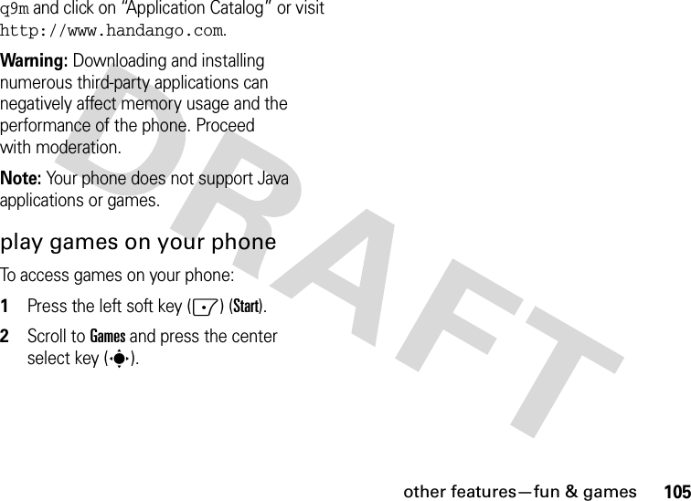 other features—fun &amp; games105q9m and click on “Application Catalog” or visit http://www.handango.com.Warning: Downloading and installing numerous third-party applications can negatively affect memory usage and the performance of the phone. Proceed with moderation.Note: Your phone does not support Java applications or games.play games on your phoneTo access games on your phone:  1Press the left soft key (-) (Start).2Scroll to Games and press the center select key (s).