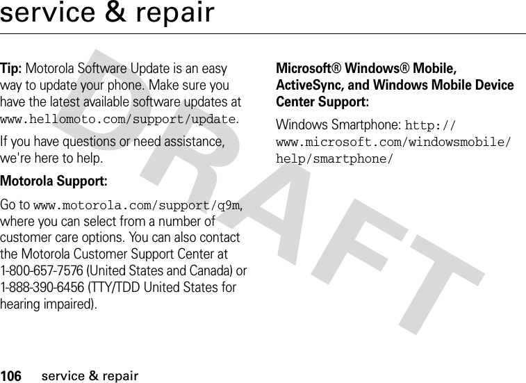 106service &amp; repairservice &amp; repairTip: Motorola Software Update is an easy way to update your phone. Make sure you have the latest available software updates at www.hellomoto.com/support/update.If you have questions or need assistance, we&apos;re here to help.Motorola Support:Go to www.motorola.com/support/q9m, where you can select from a number of customer care options. You can also contact the Motorola Customer Support Center at 1-800-657-7576 (United States and Canada) or 1-888-390-6456 (TTY/TDD United States for hearing impaired).Microsoft® Windows® Mobile, ActiveSync, and Windows Mobile Device Center Support:Windows Smartphone: http://www.microsoft.com/windowsmobile/help/smartphone/